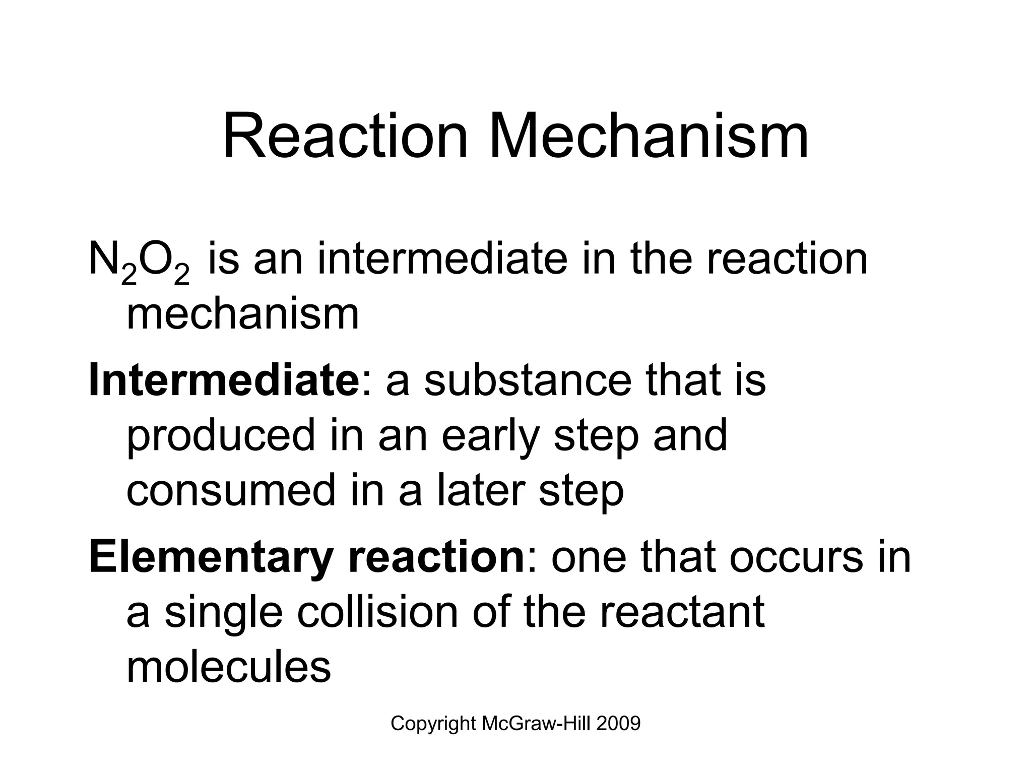 Copyright McGraw-Hill 2009
Reaction Mechanism
N2O2 is an intermediate in the reaction
mechanism
Intermediate: a substance that is
produced in an early step and
consumed in a later step
Elementary reaction: one that occurs in
a single collision of the reactant
molecules
 