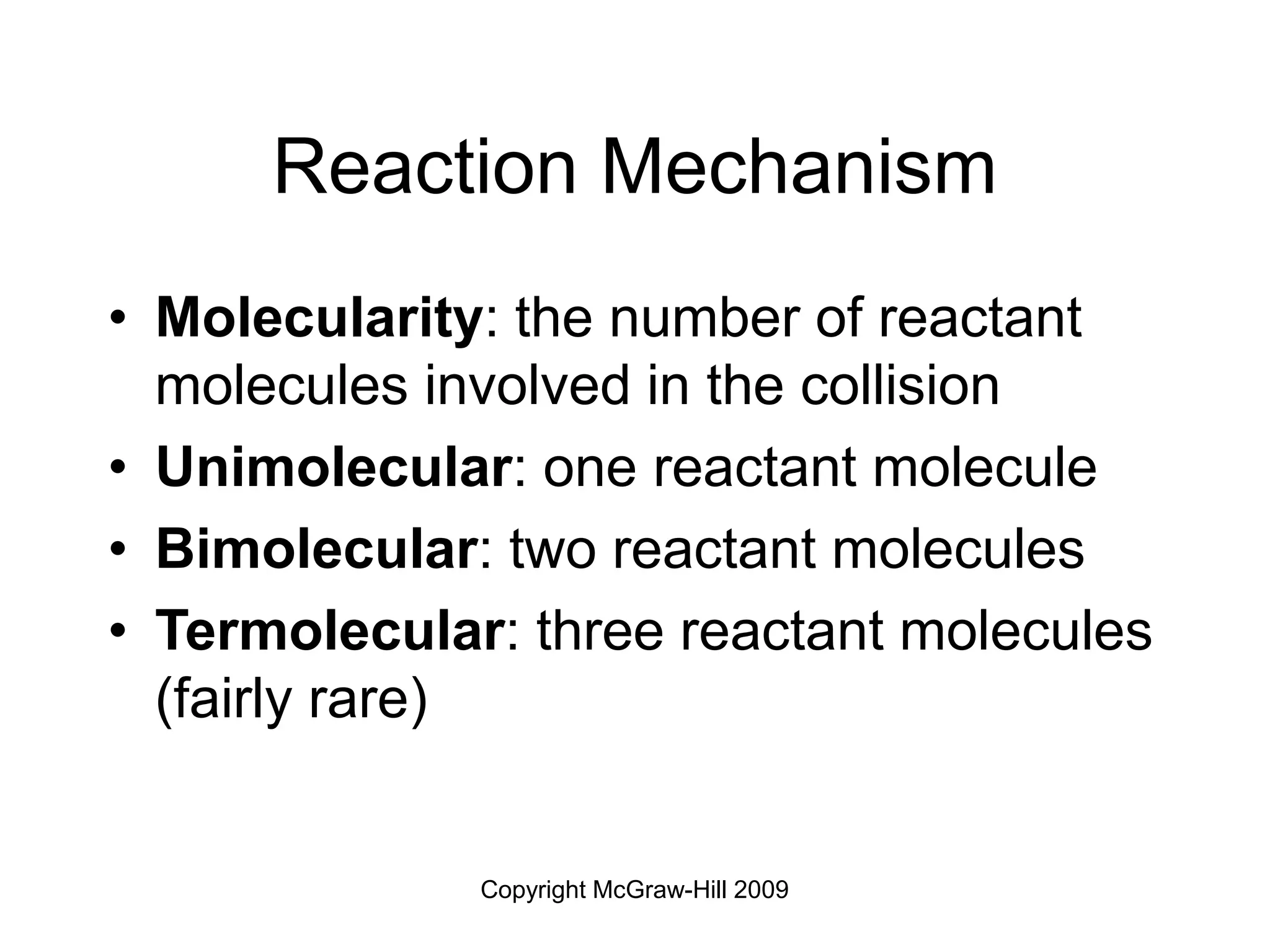 Copyright McGraw-Hill 2009
Reaction Mechanism
• Molecularity: the number of reactant
molecules involved in the collision
• Unimolecular: one reactant molecule
• Bimolecular: two reactant molecules
• Termolecular: three reactant molecules
(fairly rare)
 