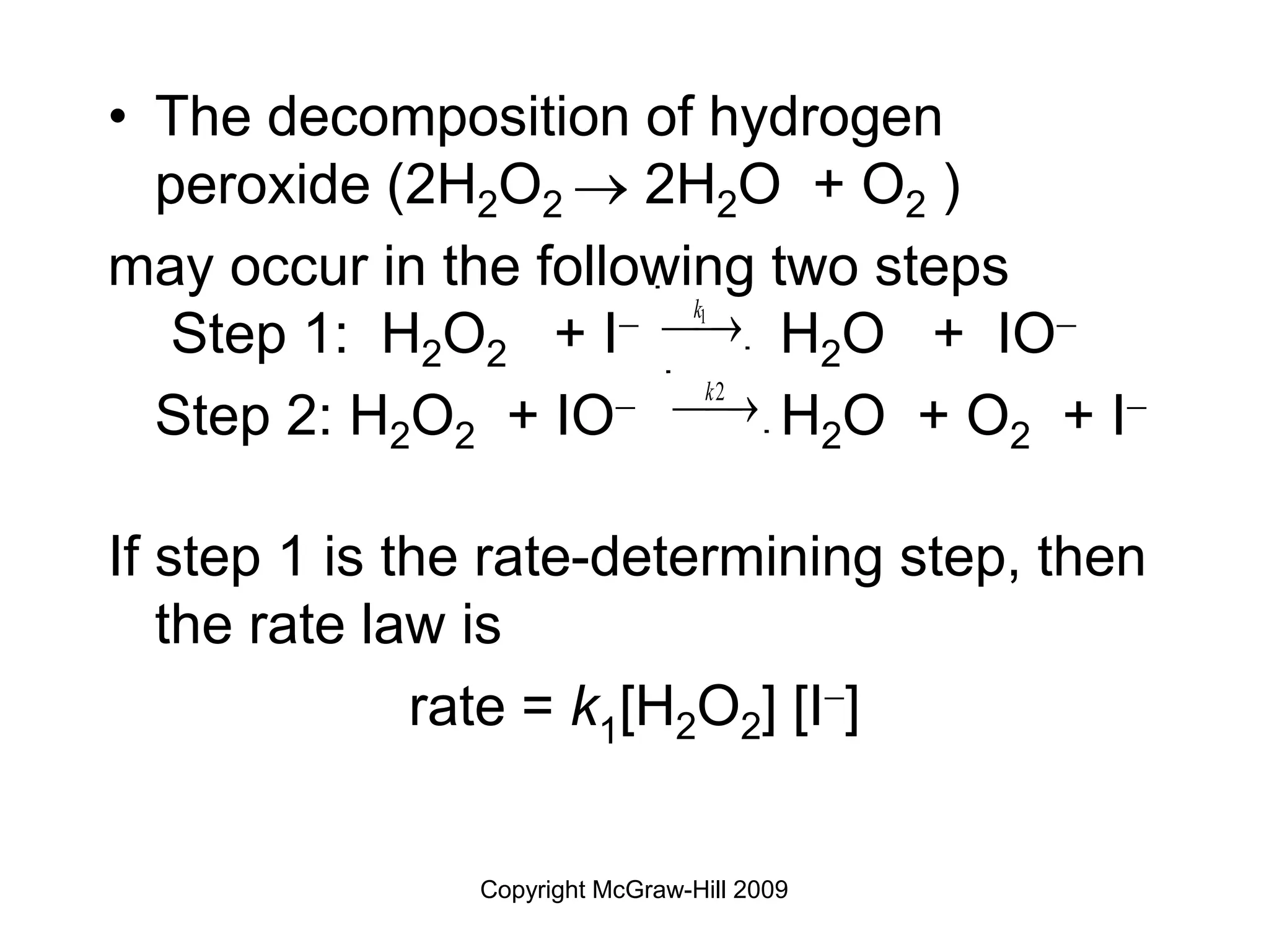 Copyright McGraw-Hill 2009
• The decomposition of hydrogen
peroxide (2H2O2  2H2O + O2 )
may occur in the following two steps
Step 1: H2O2 + I H2O + IO
Step 2: H2O2 + IO H2O + O2 + I
If step 1 is the rate-determining step, then
the rate law is
rate = k1[H2O2] [I]
k1
¾ 
¾
k2
¾ 
¾
 