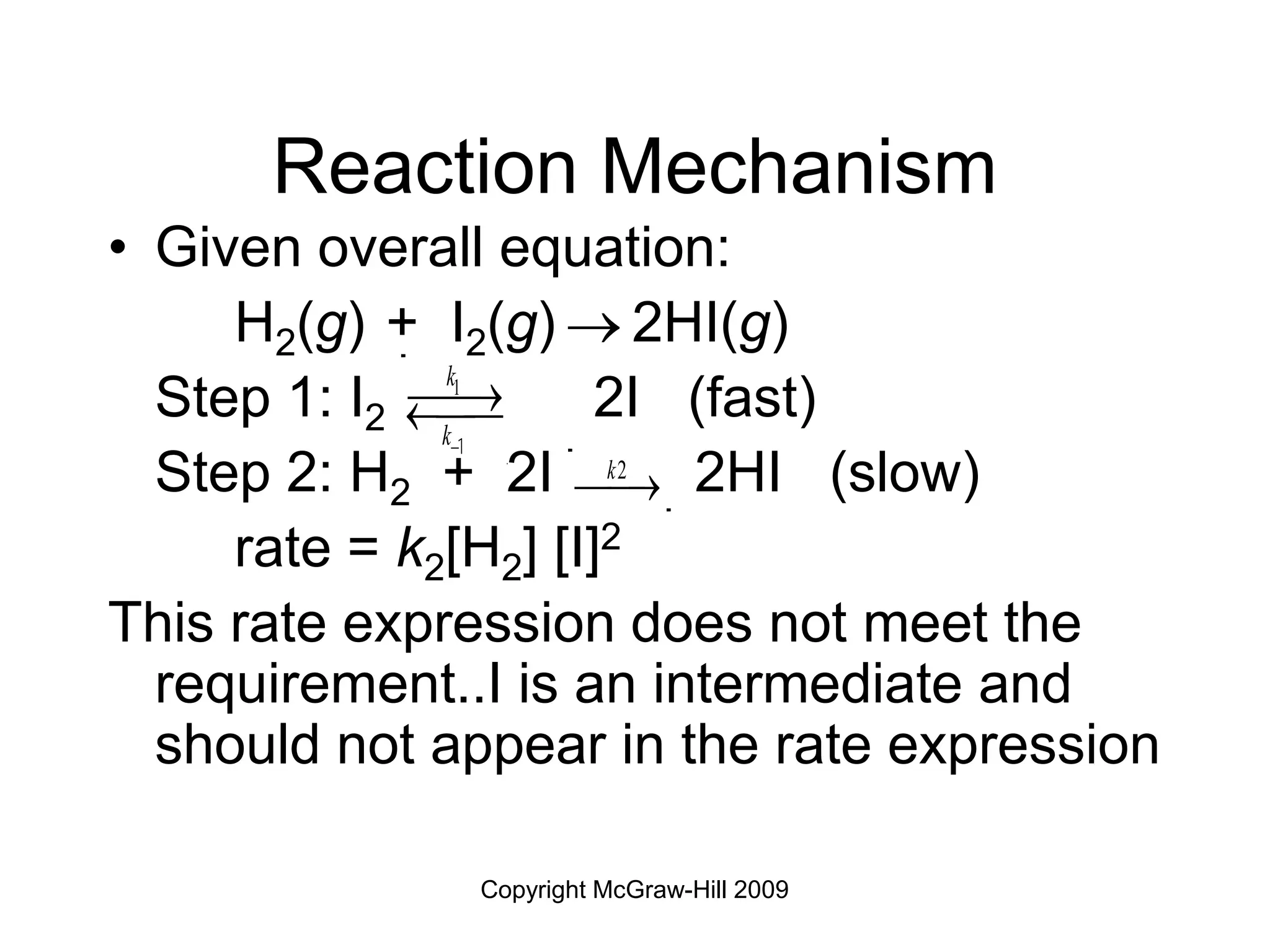 Copyright McGraw-Hill 2009
Reaction Mechanism
• Given overall equation:
H2(g) + I2(g)  2HI(g)
Step 1: I2 2I (fast)
Step 2: H2 + 2I 2HI (slow)
rate = k2[H2] [I]2
This rate expression does not meet the
requirement..I is an intermediate and
should not appear in the rate expression
k2
¾ 
¾
k1
k1
¾ 
¾
¬ ¾
¾
 