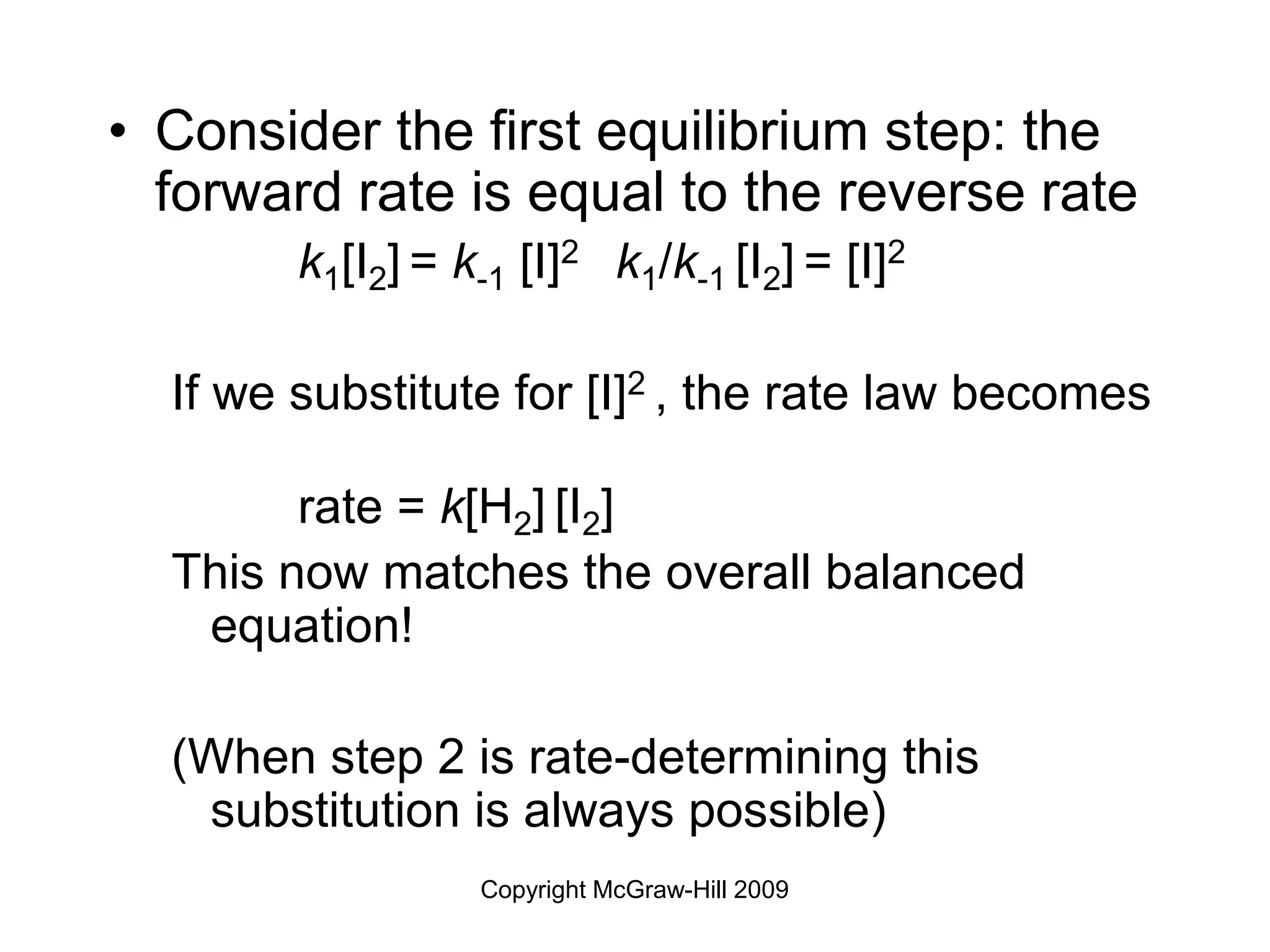 Copyright McGraw-Hill 2009
• Consider the first equilibrium step: the
forward rate is equal to the reverse rate
k1[I2] = k-1 [I]2 k1/k-1 [I2] = [I]2
If we substitute for [I]2 , the rate law becomes
rate = k[H2] [I2]
This now matches the overall balanced
equation!
(When step 2 is rate-determining this
substitution is always possible)
 