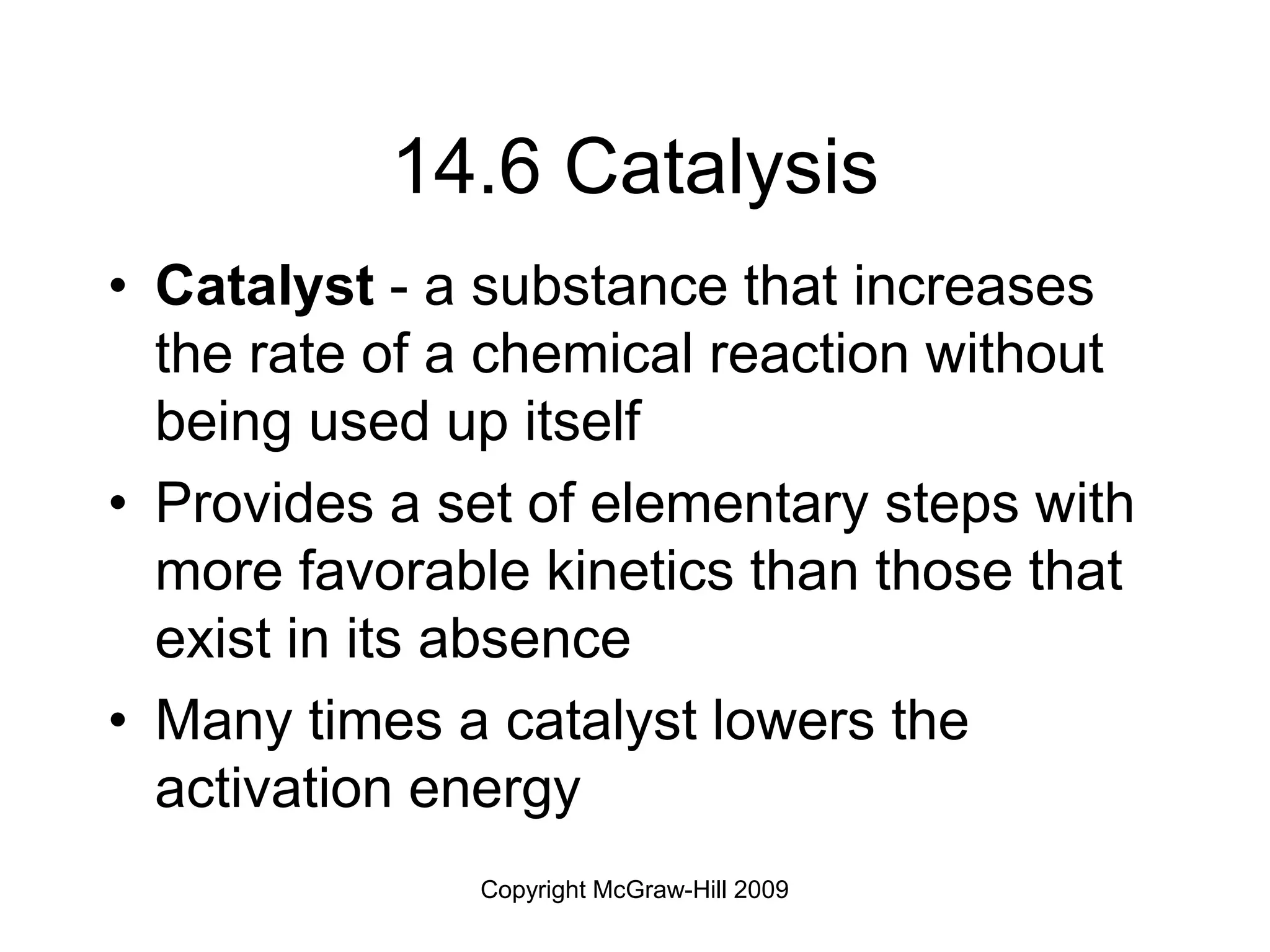 Copyright McGraw-Hill 2009
14.6 Catalysis
• Catalyst - a substance that increases
the rate of a chemical reaction without
being used up itself
• Provides a set of elementary steps with
more favorable kinetics than those that
exist in its absence
• Many times a catalyst lowers the
activation energy
 