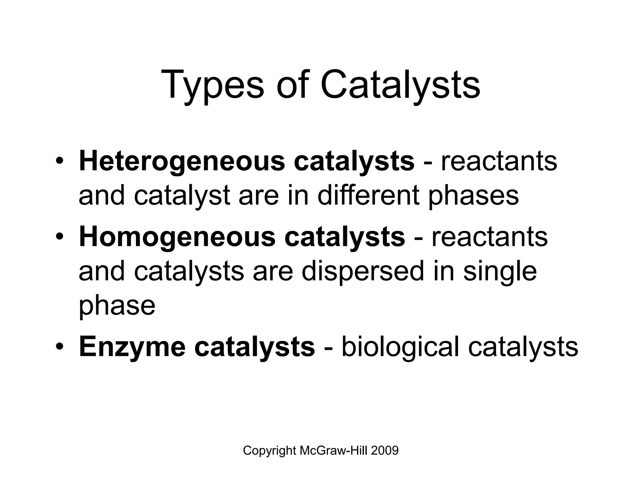 Copyright McGraw-Hill 2009
Types of Catalysts
• Heterogeneous catalysts - reactants
and catalyst are in different phases
• Homogeneous catalysts - reactants
and catalysts are dispersed in single
phase
• Enzyme catalysts - biological catalysts
 