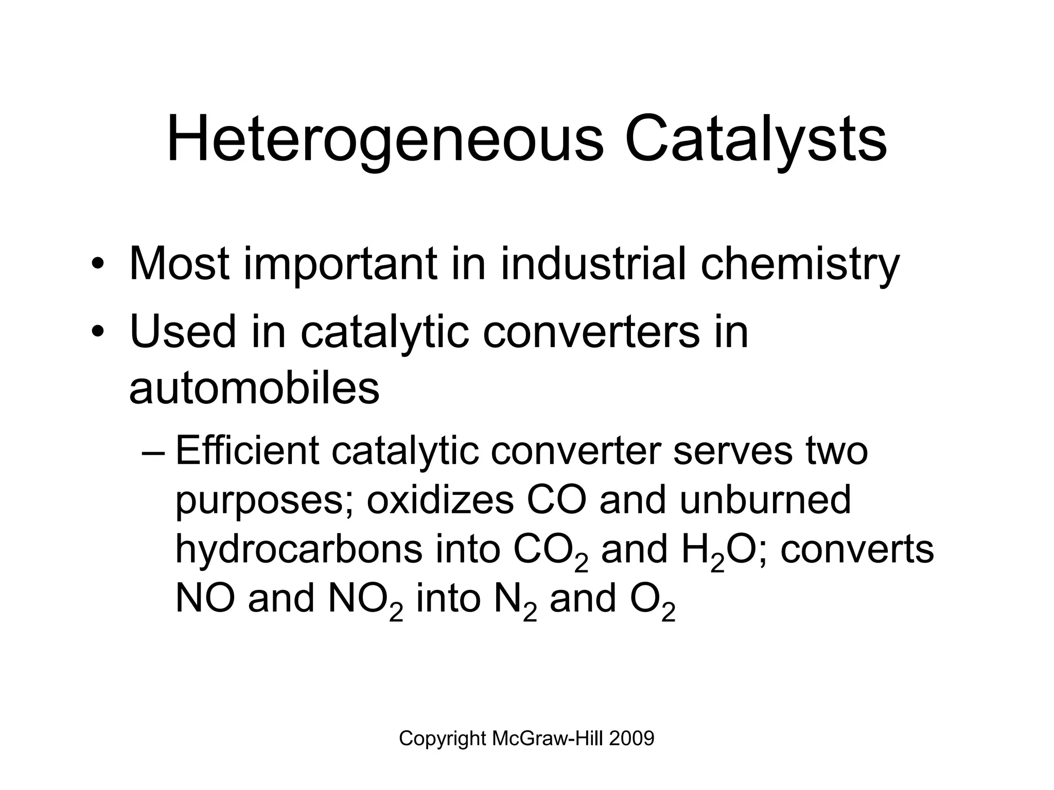 Copyright McGraw-Hill 2009
Heterogeneous Catalysts
• Most important in industrial chemistry
• Used in catalytic converters in
automobiles
– Efficient catalytic converter serves two
purposes; oxidizes CO and unburned
hydrocarbons into CO2 and H2O; converts
NO and NO2 into N2 and O2
 