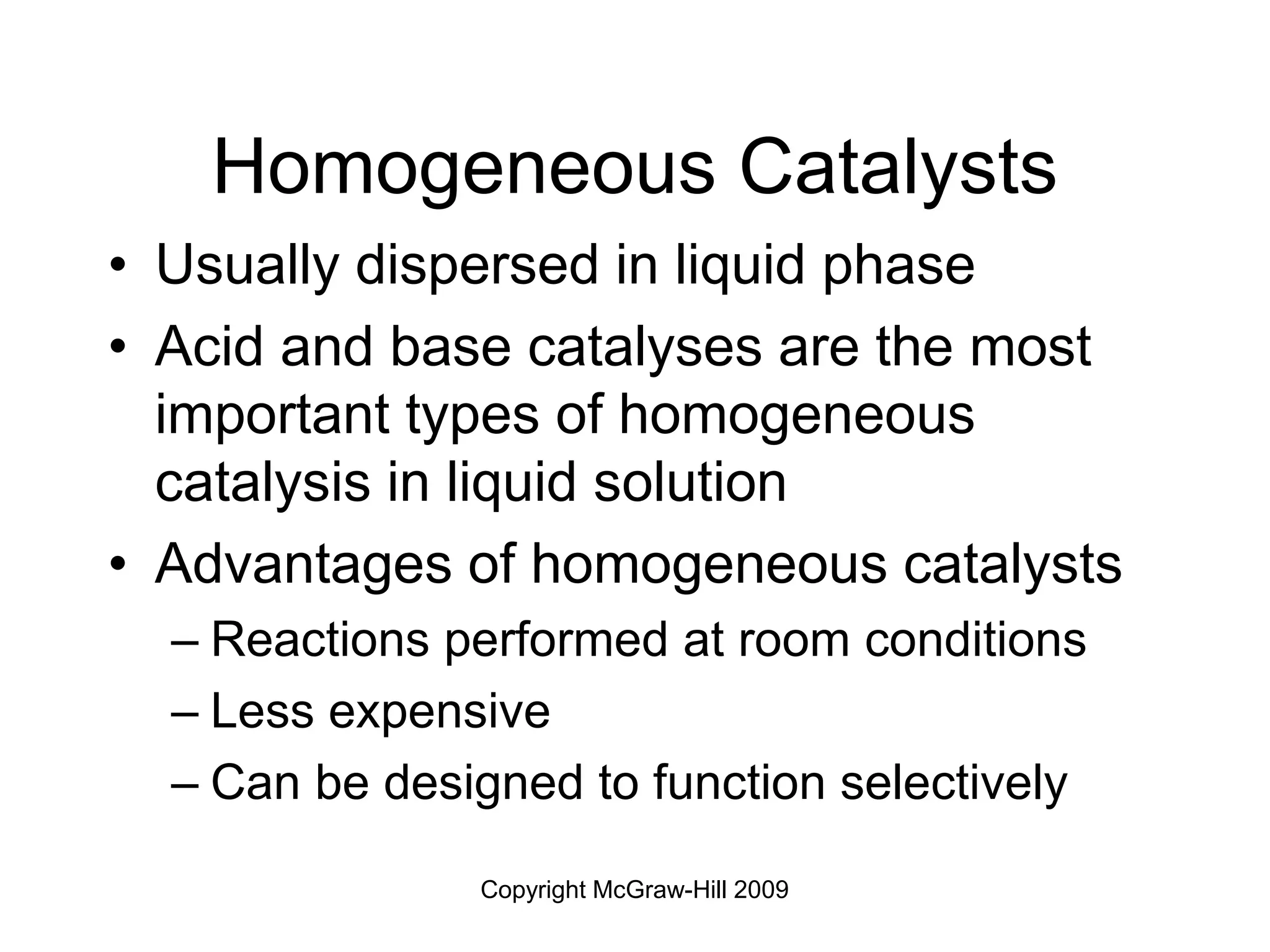 Copyright McGraw-Hill 2009
Homogeneous Catalysts
• Usually dispersed in liquid phase
• Acid and base catalyses are the most
important types of homogeneous
catalysis in liquid solution
• Advantages of homogeneous catalysts
– Reactions performed at room conditions
– Less expensive
– Can be designed to function selectively
 