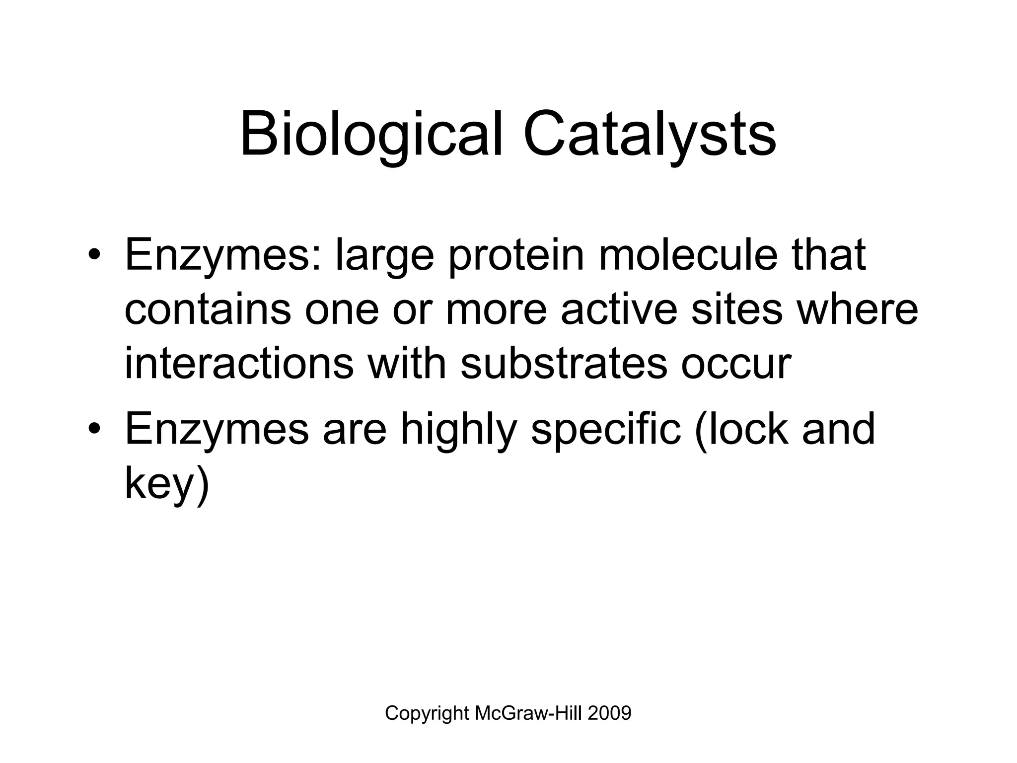 Copyright McGraw-Hill 2009
Biological Catalysts
• Enzymes: large protein molecule that
contains one or more active sites where
interactions with substrates occur
• Enzymes are highly specific (lock and
key)
 