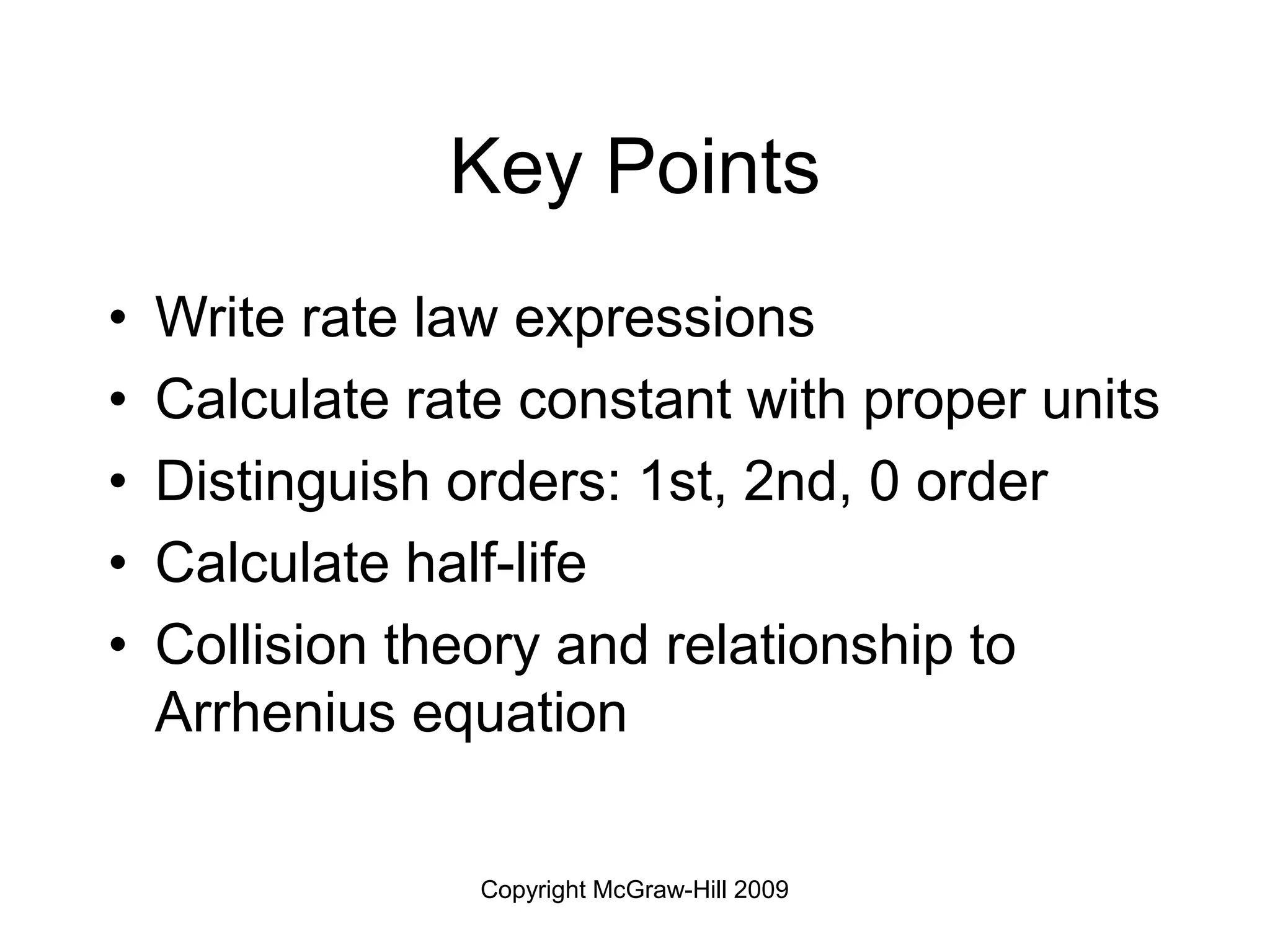 Copyright McGraw-Hill 2009
Key Points
• Write rate law expressions
• Calculate rate constant with proper units
• Distinguish orders: 1st, 2nd, 0 order
• Calculate half-life
• Collision theory and relationship to
Arrhenius equation
 
