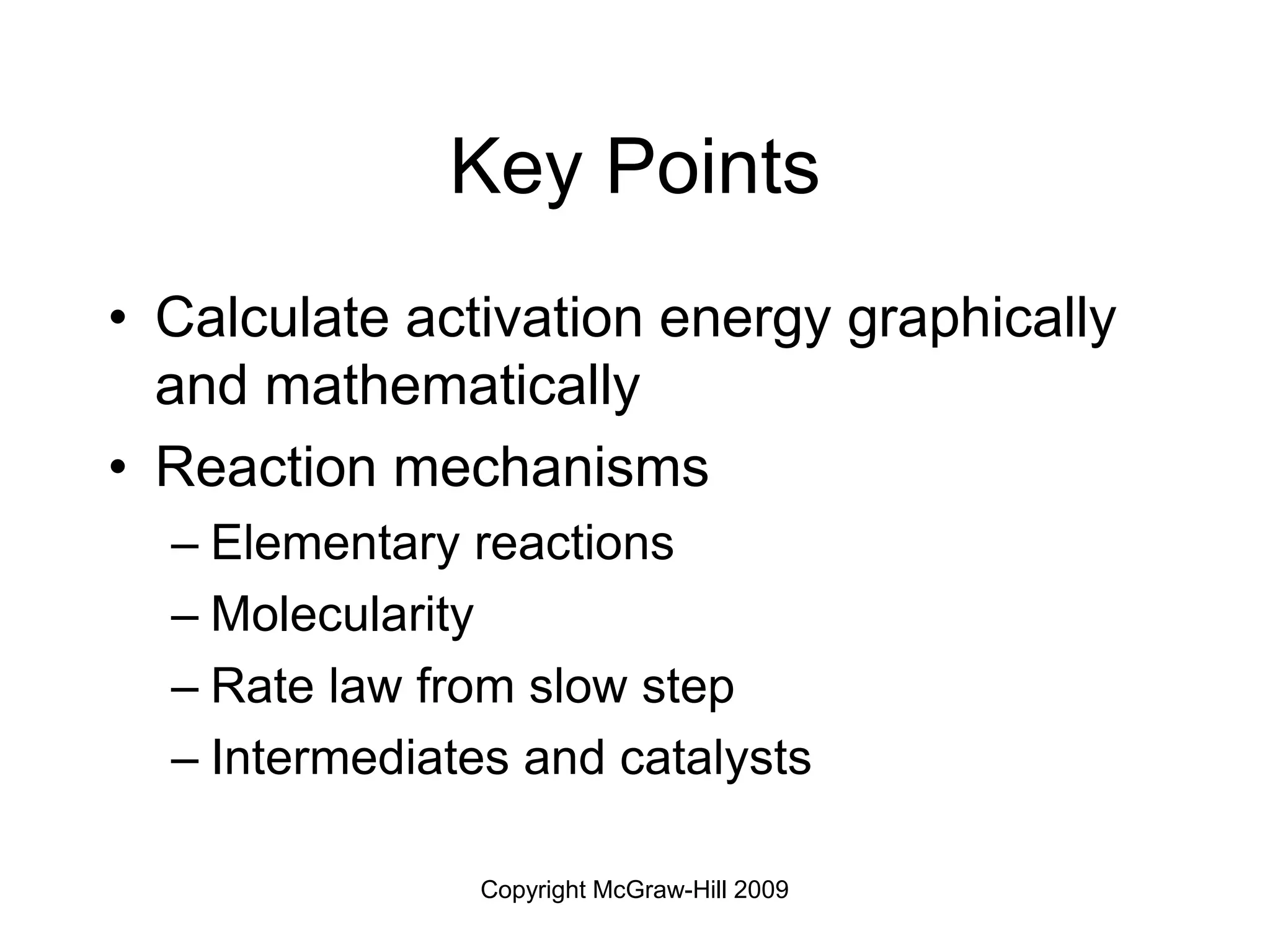 Copyright McGraw-Hill 2009
Key Points
• Calculate activation energy graphically
and mathematically
• Reaction mechanisms
– Elementary reactions
– Molecularity
– Rate law from slow step
– Intermediates and catalysts
 
