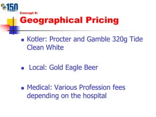 Concept 8:Geographical PricingKotler: Procter and Gamble 320g Tide Clean White Local: Gold Eagle BeerMedical: Various Profession fees depending on the hospital
