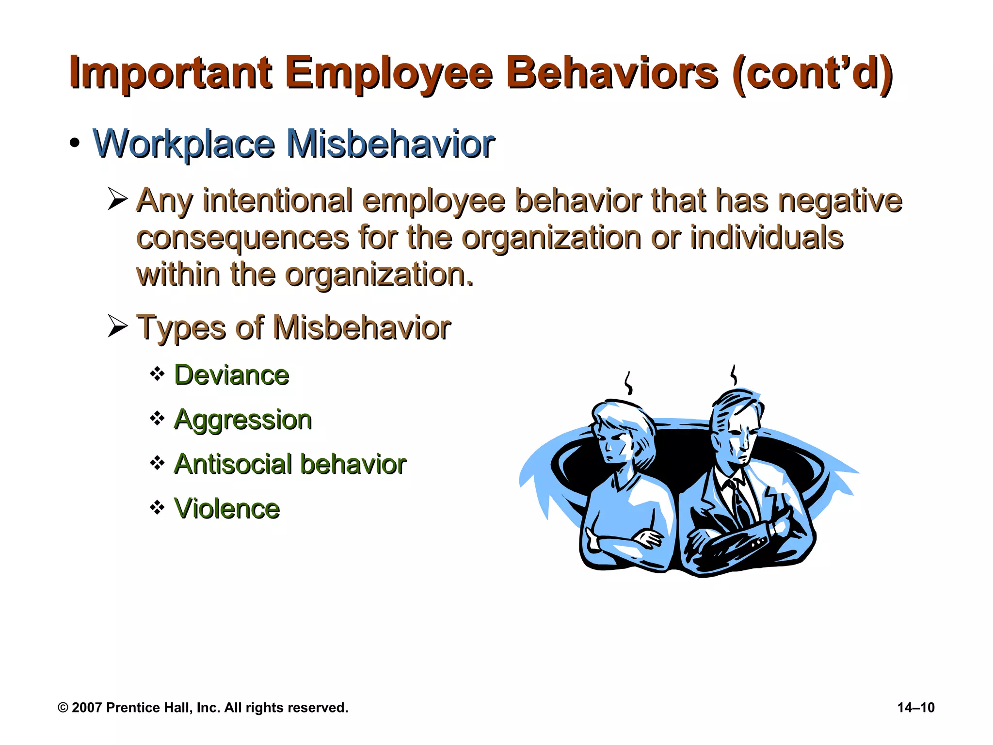 Important Employee Behaviors (cont’d) Workplace Misbehavior Any intentional employee behavior that has negative consequences for the organization or individuals within the organization. Types of Misbehavior Deviance Aggression Antisocial behavior Violence 