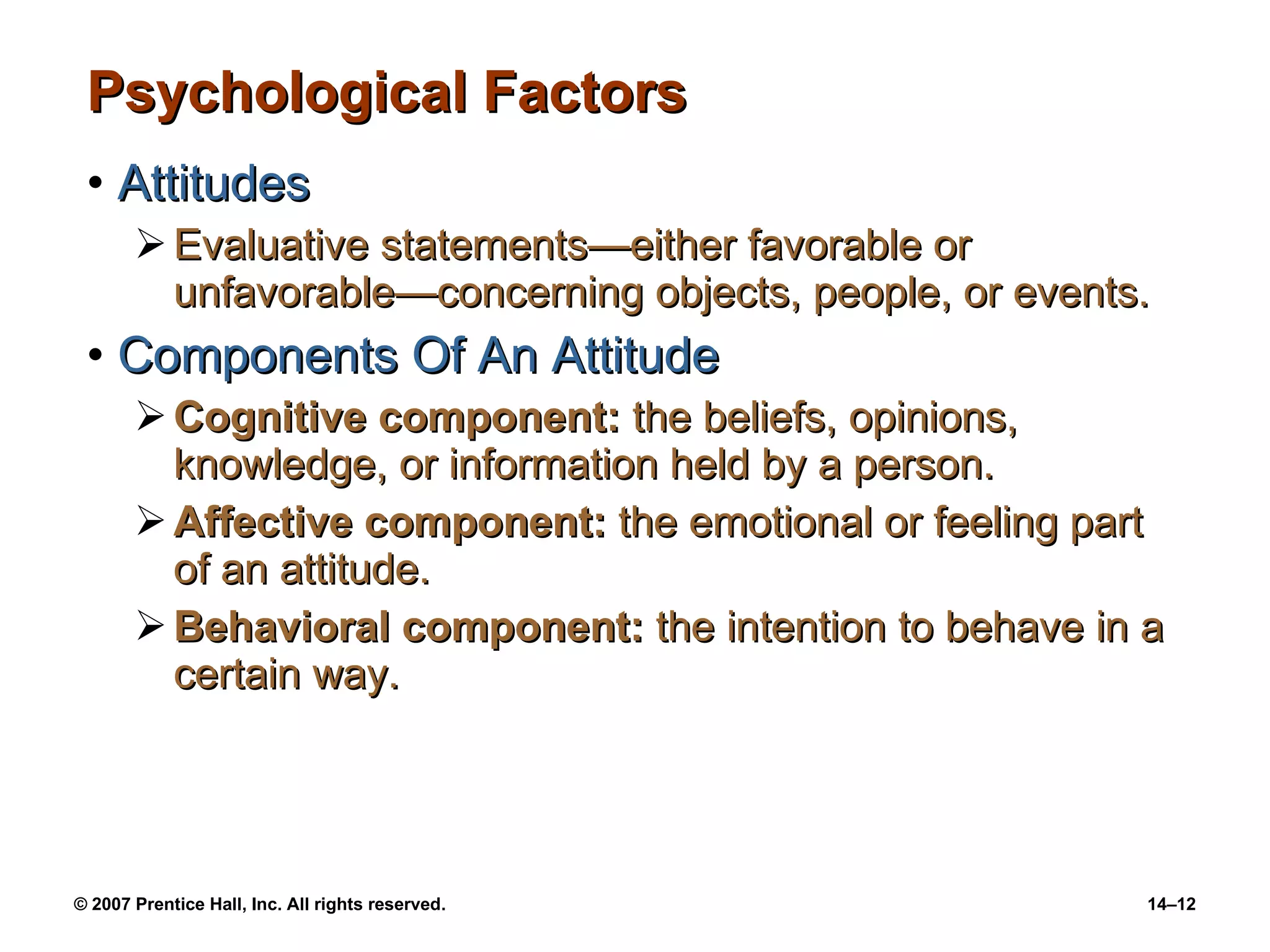 Psychological Factors Attitudes Evaluative statements —either favorable or unfavorable—concerning objects, people, or events. Components Of An Attitude Cognitive component:  the beliefs, opinions, knowledge, or information held by a person. Affective component:  the emotional or feeling part of an attitude. Behavioral component:  the intention to behave in a certain way. 