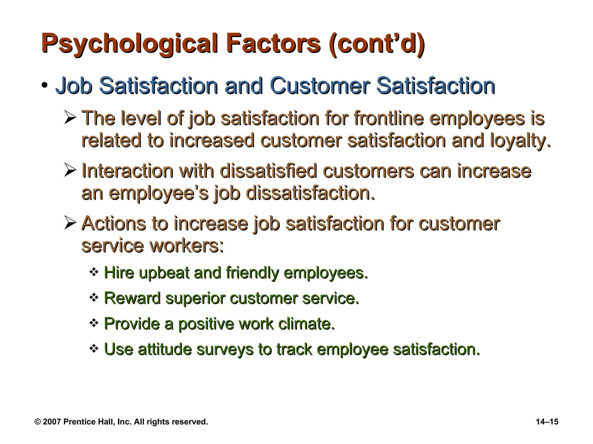 Psychological Factors (cont’d) Job Satisfaction and Customer Satisfaction The level of job satisfaction for frontline employees is related to increased customer satisfaction and loyalty. Interaction with dissatisfied customers can increase an employee’s job dissatisfaction. Actions to increase job satisfaction for customer service workers: Hire upbeat and friendly employees. Reward superior customer service. Provide a positive work climate. Use attitude surveys to track employee satisfaction. 