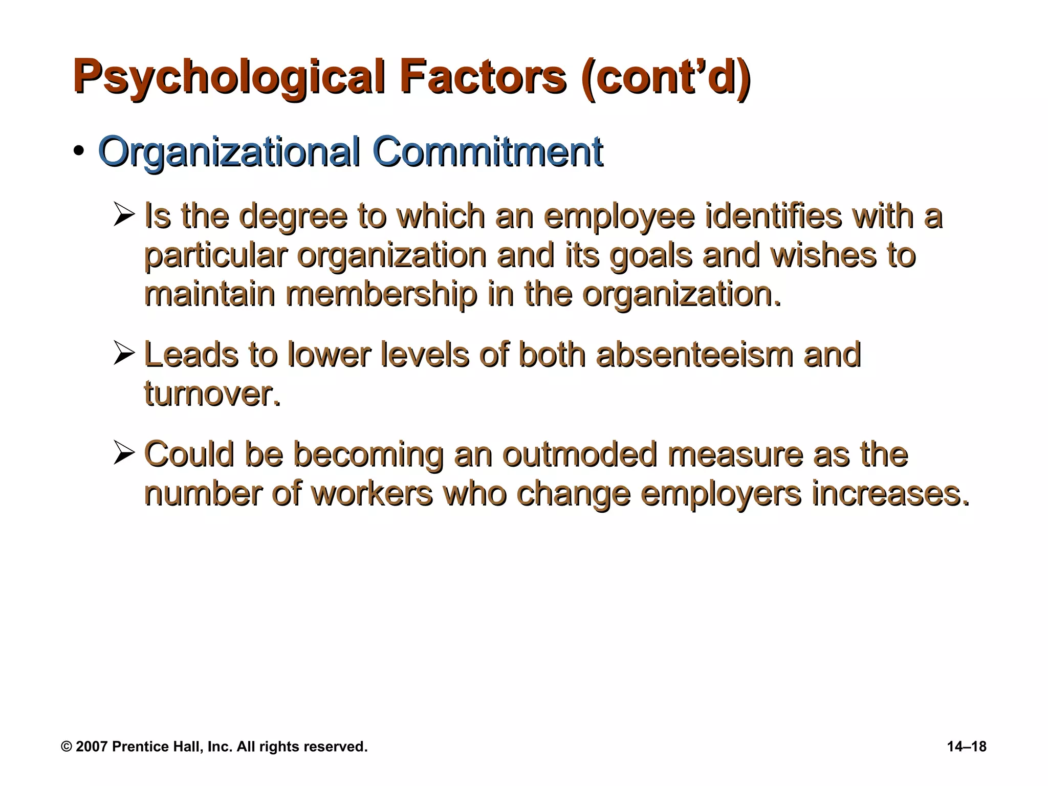 Psychological Factors (cont’d) Organizational Commitment Is the degree to which an employee identifies with a particular organization and its goals and wishes to maintain membership in the organization. Leads to lower levels of both absenteeism and turnover. Could be becoming an outmoded measure as the number of workers who change employers increases. 