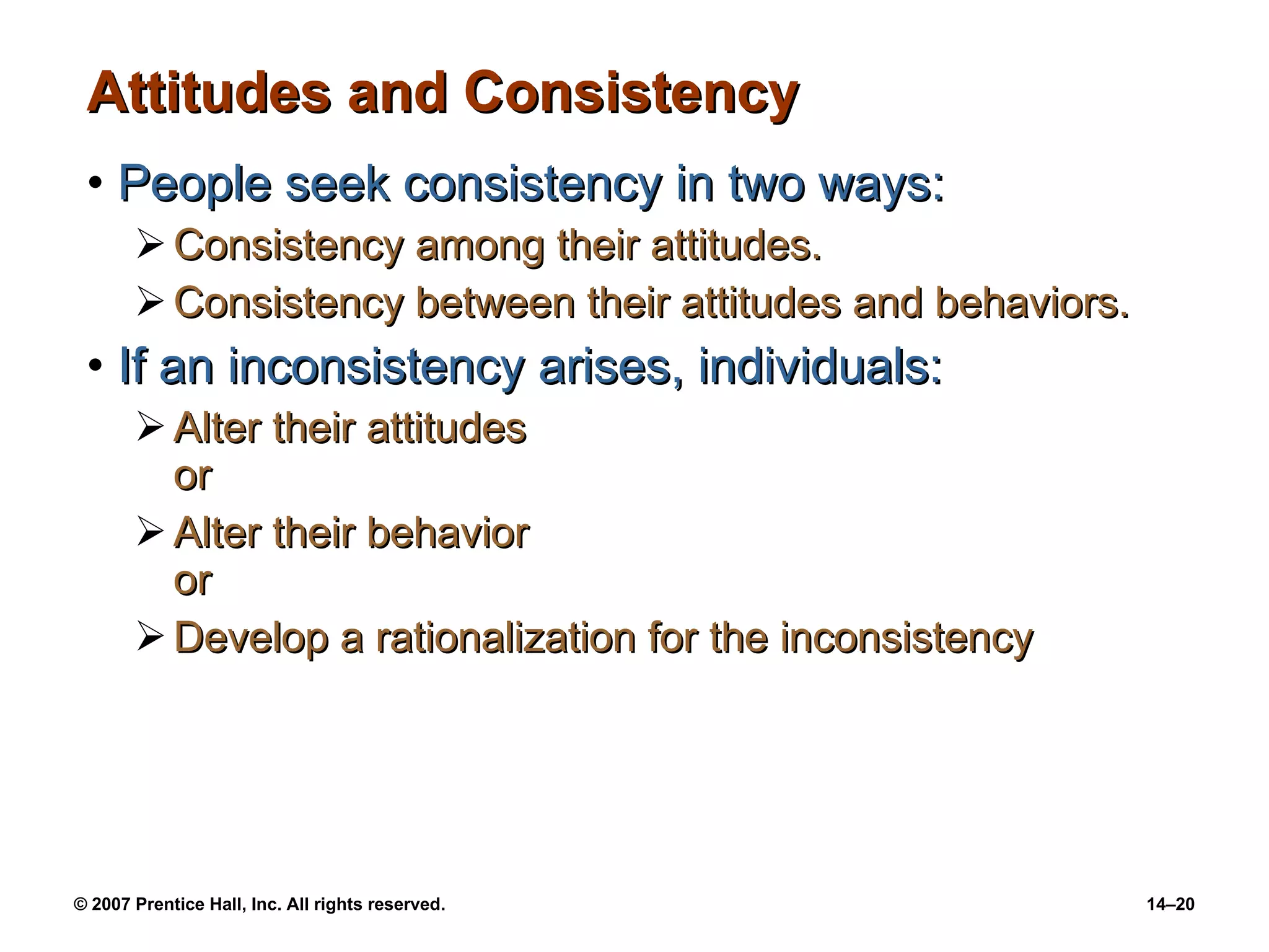 Attitudes and Consistency People seek consistency in two ways: Consistency among their attitudes. Consistency between their attitudes and behaviors. If an inconsistency arises, individuals: Alter their attitudes or Alter their behavior or Develop a rationalization for the inconsistency 