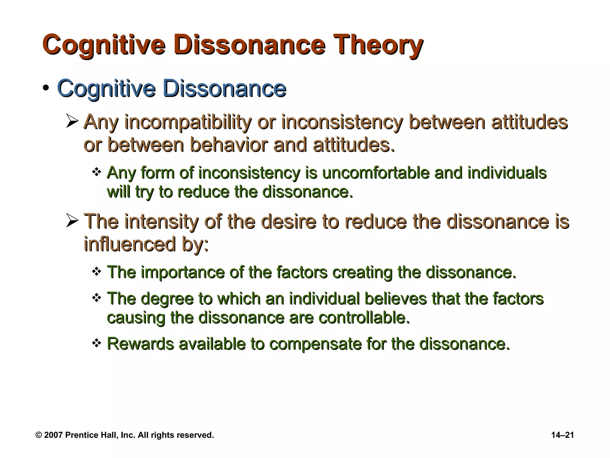 Cognitive Dissonance Theory Cognitive Dissonance Any incompatibility or inconsistency between attitudes or between behavior and attitudes. Any form of inconsistency is uncomfortable and individuals will try to reduce the dissonance. The intensity of the desire to reduce the dissonance is influenced by: The importance of the factors creating the dissonance. The degree to which an individual believes that the factors causing the dissonance are controllable. Rewards available to compensate for the dissonance. 