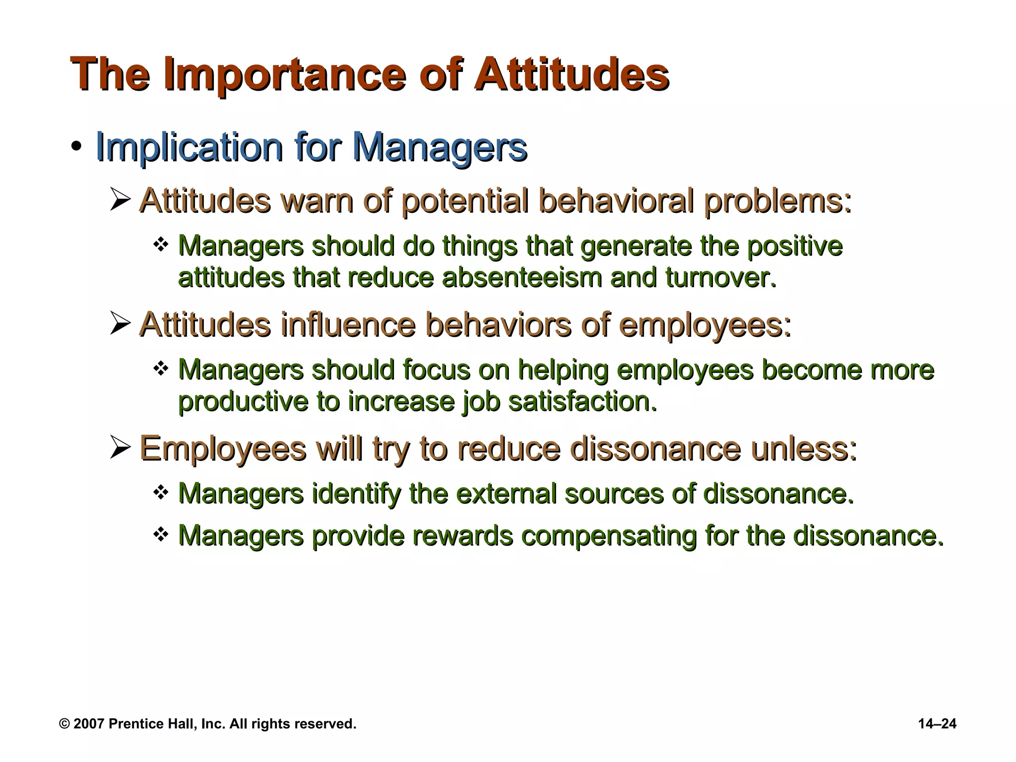 The Importance of Attitudes Implication for Managers Attitudes warn of potential behavioral problems:  Managers should do things that generate the positive attitudes that reduce absenteeism and turnover. Attitudes influence behaviors of employees: Managers should focus on helping employees become more productive to increase job satisfaction. Employees will try to reduce dissonance unless: Managers identify the external sources of dissonance. Managers provide rewards compensating for the dissonance. 