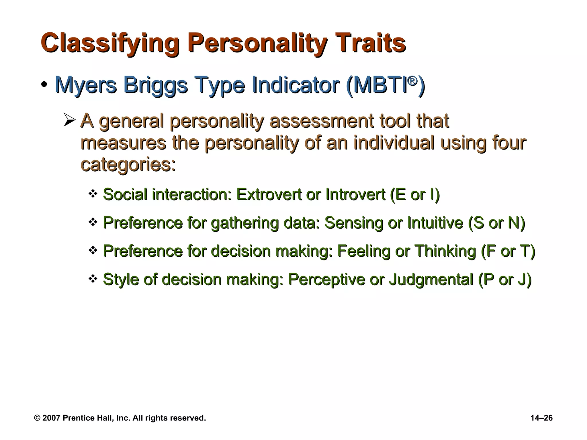 Classifying Personality Traits Myers Briggs Type Indicator (MBTI ® ) A general personality assessment tool that measures the personality of an individual using four categories: Social interaction: Extrovert or Introvert (E or I) Preference for gathering data: Sensing or Intuitive (S or N) Preference for decision making: Feeling or Thinking (F or T) Style of decision making: Perceptive or Judgmental (P or J) 