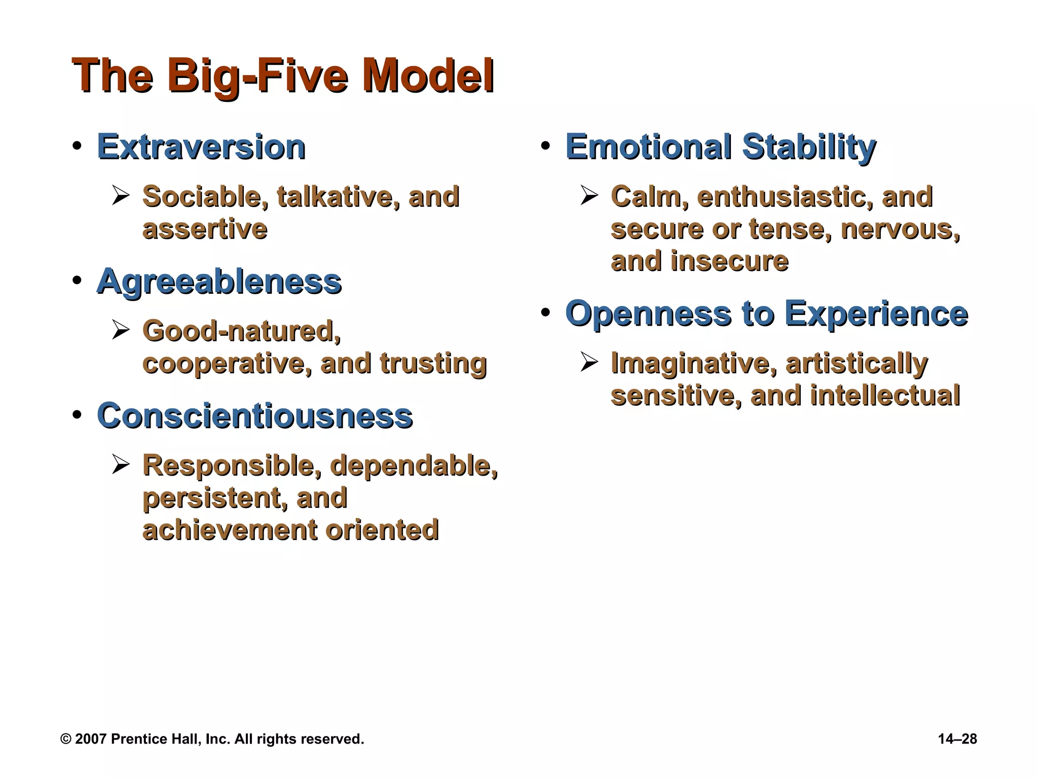The Big-Five Model Extraversion Sociable, talkative, and assertive Agreeableness Good-natured, cooperative, and trusting Conscientiousness Responsible, dependable, persistent, and achievement oriented Emotional Stability Calm, enthusiastic, and secure or tense, nervous, and insecure Openness to Experience Imaginative, artistically sensitive, and intellectual 