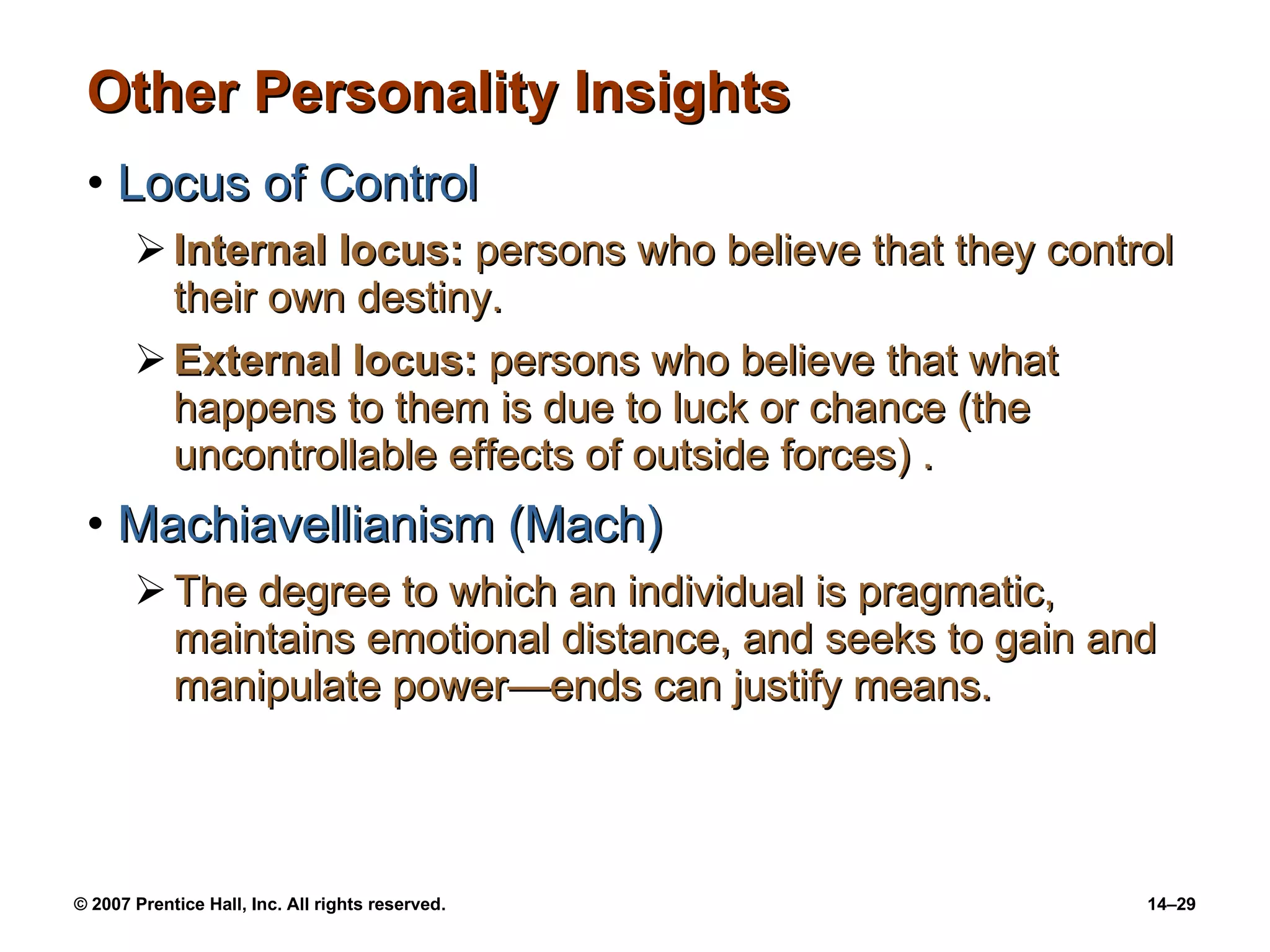 Other Personality Insights Locus of Control Internal locus:  persons who believe that they control their own destiny. External locus:  persons who believe that what happens to them is due to luck or chance (the uncontrollable effects of outside forces) . Machiavellianism (Mach) The degree to which an individual is pragmatic, maintains emotional distance, and seeks to gain and manipulate power —ends can justify means. 