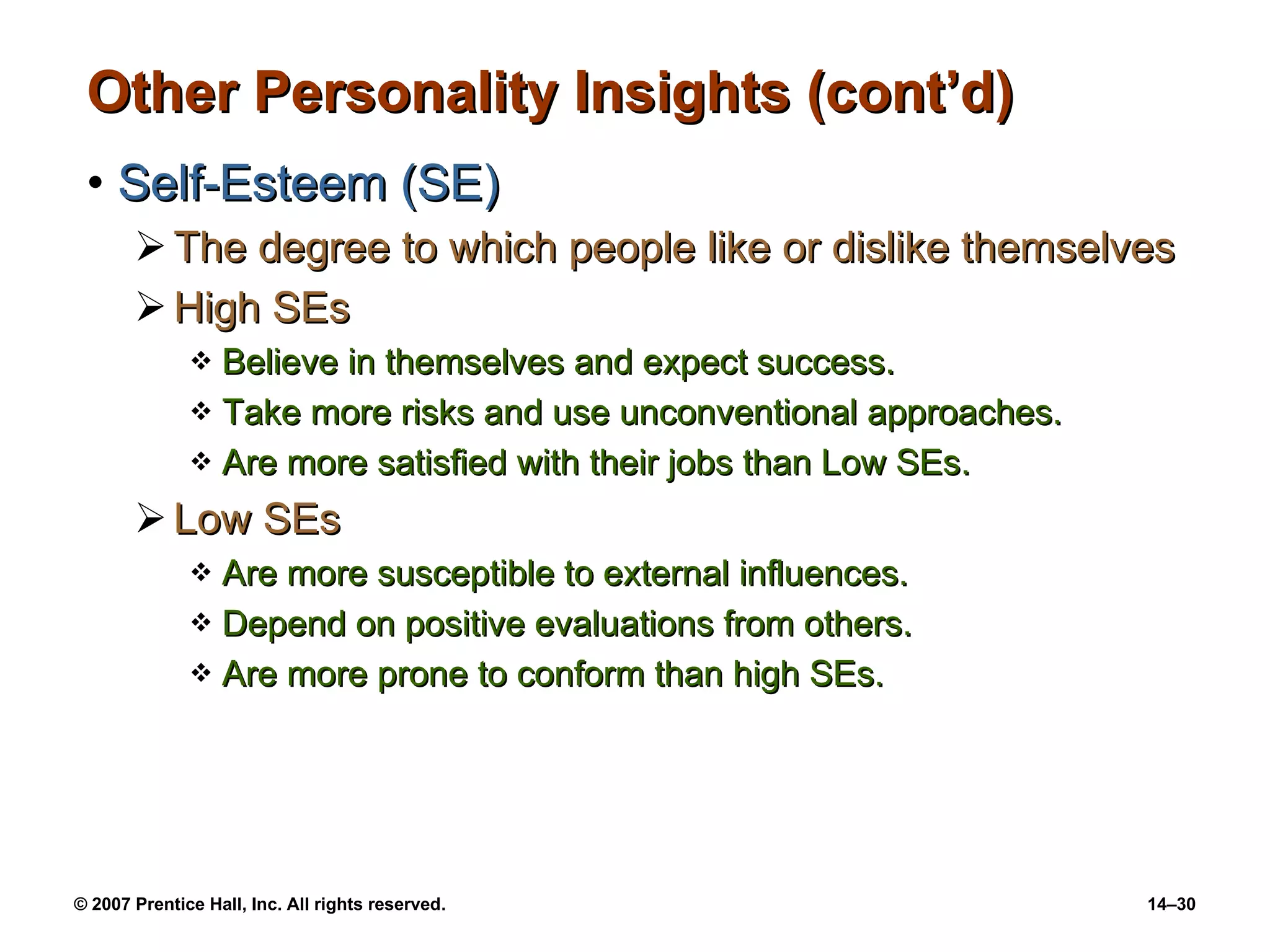 Other Personality Insights (cont’d) Self-Esteem (SE) The degree to which people like or dislike themselves High SEs Believe in themselves and expect success. Take more risks and use unconventional approaches. Are more satisfied with their jobs than Low SEs. Low SEs Are more susceptible to external influences. Depend on positive evaluations from others. Are more prone to conform than high SEs. 