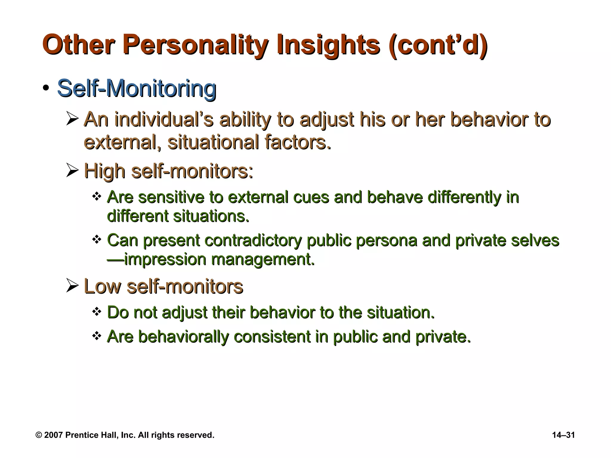 Other Personality Insights (cont’d) Self-Monitoring An individual’s ability to adjust his or her behavior to external, situational factors. High self-monitors: Are sensitive to external cues and behave differently in different situations. Can present contradictory public persona and private selves—impression management. Low self-monitors Do not adjust their behavior to the situation. Are behaviorally consistent in public and private. 