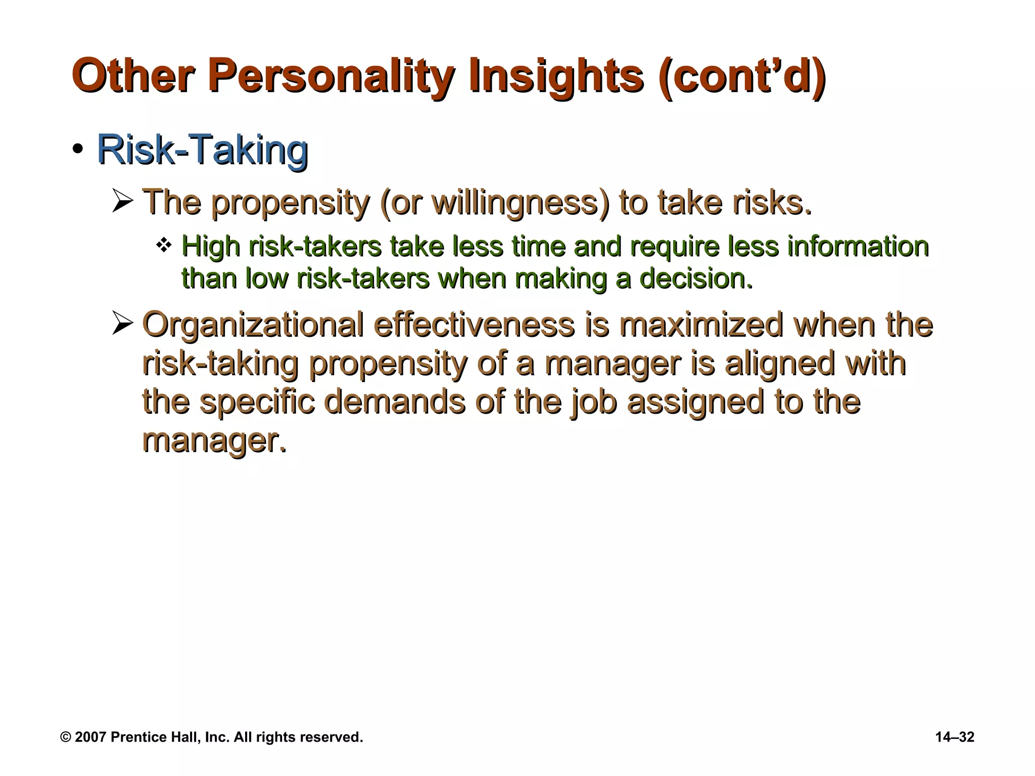 Other Personality Insights (cont’d) Risk-Taking The propensity (or willingness) to take risks. High risk-takers take less time and require less information than low risk-takers when making a decision. Organizational effectiveness is maximized when the risk-taking propensity of a manager is aligned with  the specific demands of the job assigned to the manager. 