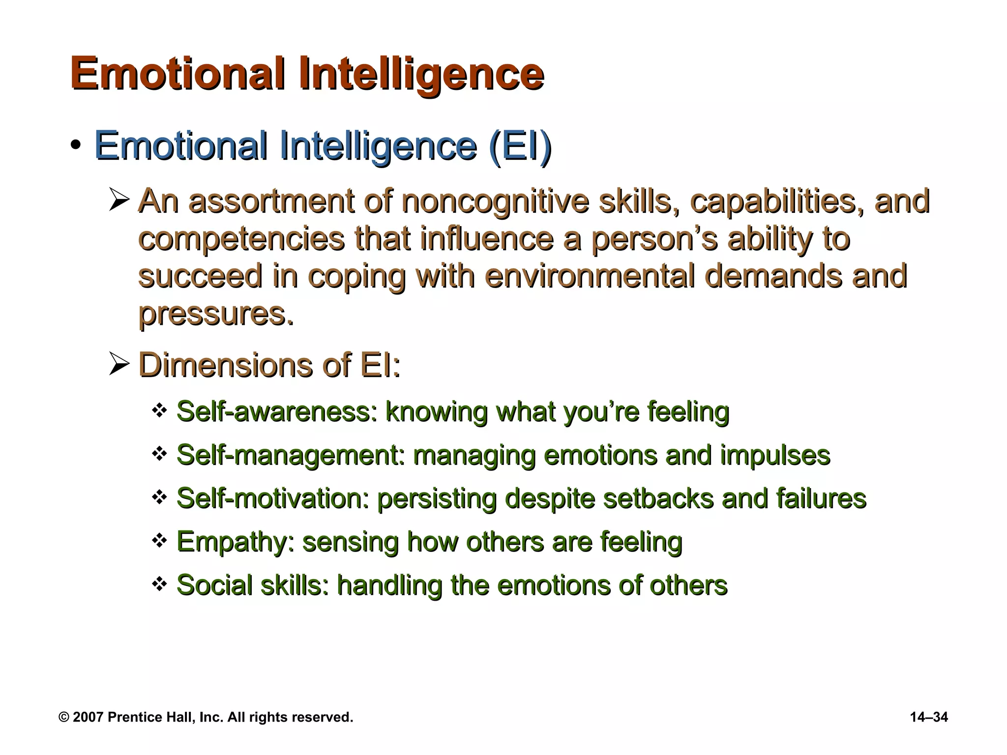 Emotional Intelligence Emotional Intelligence (EI) An assortment of noncognitive skills, capabilities, and competencies that influence a person’s ability to succeed in coping with environmental demands and pressures. Dimensions of EI: Self-awareness: knowing what you’re feeling Self-management: managing emotions and impulses Self-motivation: persisting despite setbacks and failures Empathy: sensing how others are feeling Social skills: handling the emotions of others 