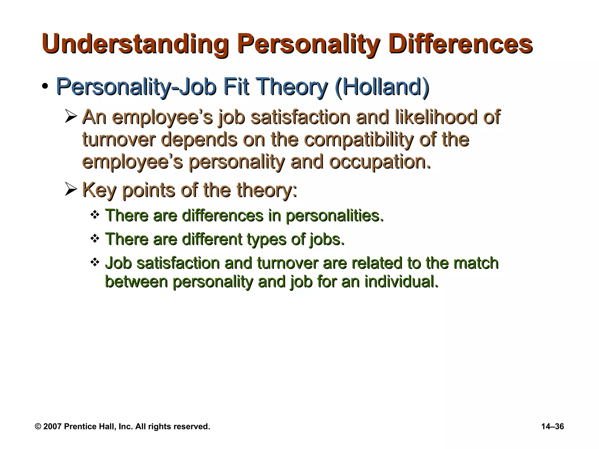 Understanding Personality Differences Personality-Job Fit Theory (Holland) An employee’s job satisfaction and likelihood of turnover depends on the compatibility of the employee’s personality and occupation. Key points of the theory: There are differences in personalities. There are different types of jobs. Job satisfaction and turnover are related to the match between personality and job for an individual. 