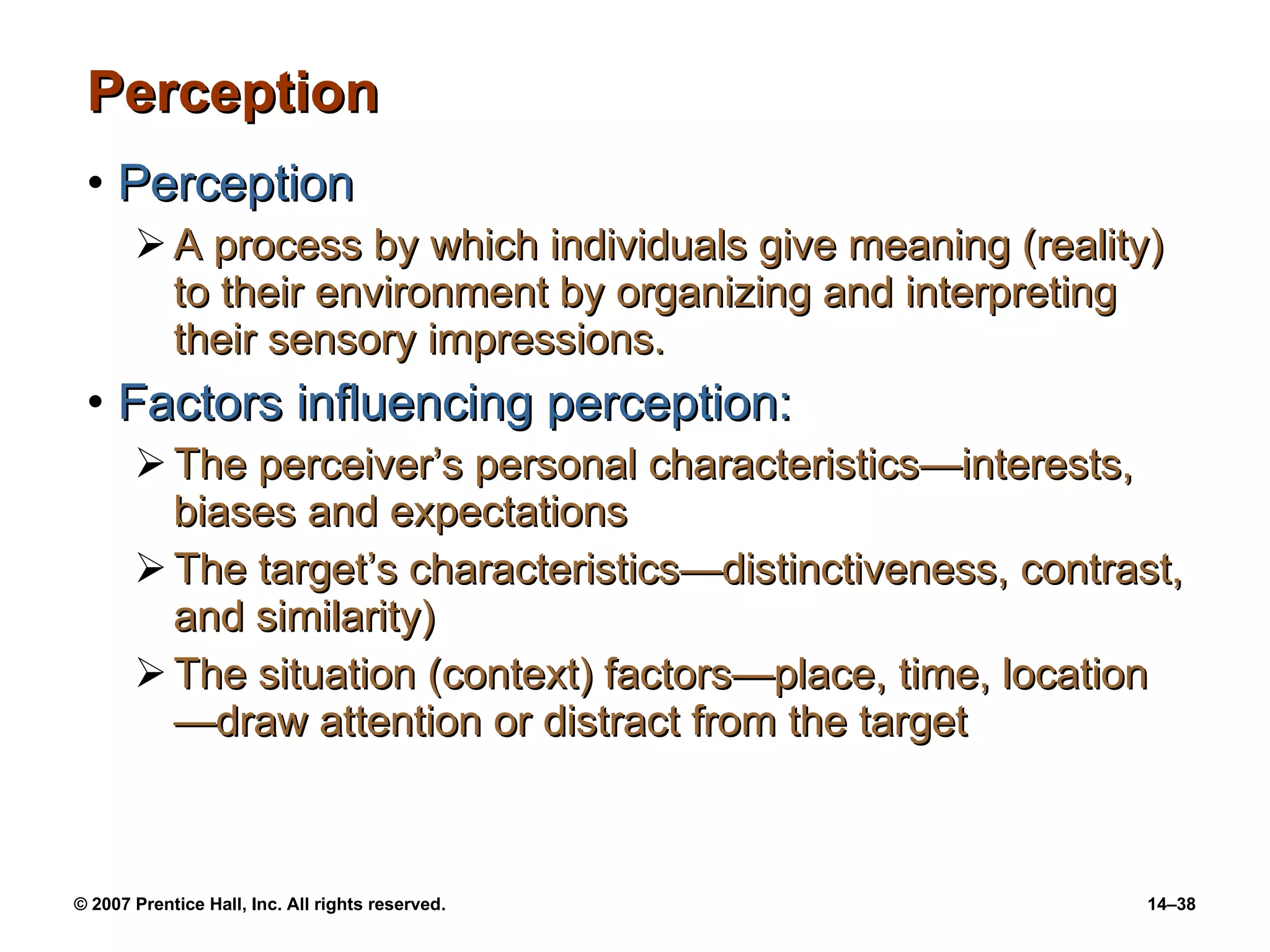 Perception Perception A process by which individuals give meaning (reality) to their environment by organizing and interpreting their sensory impressions. Factors influencing perception: The perceiver’s personal characteristics —interests, biases and expectations The target’s characteristics — distinctiveness, contrast, and similarity) The situation (context) factors — place, time, location — draw attention or distract from the target 