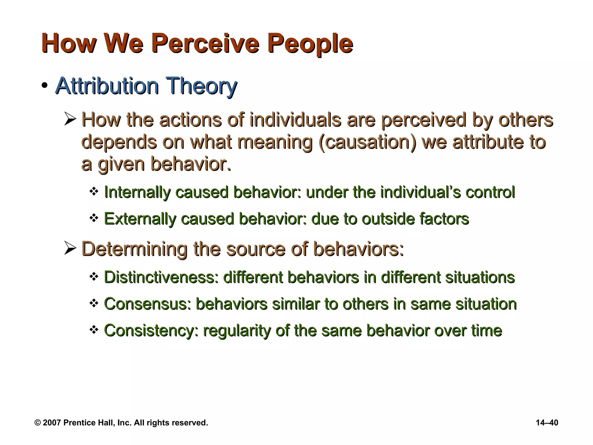 How We Perceive People Attribution Theory How the actions of individuals are perceived by others depends on what meaning (causation) we attribute to a given behavior. Internally caused behavior: under the individual’s control Externally caused behavior: due to outside factors Determining the source of behaviors: Distinctiveness: different behaviors in different situations Consensus: behaviors similar to others in same situation Consistency: regularity of the same behavior over time 