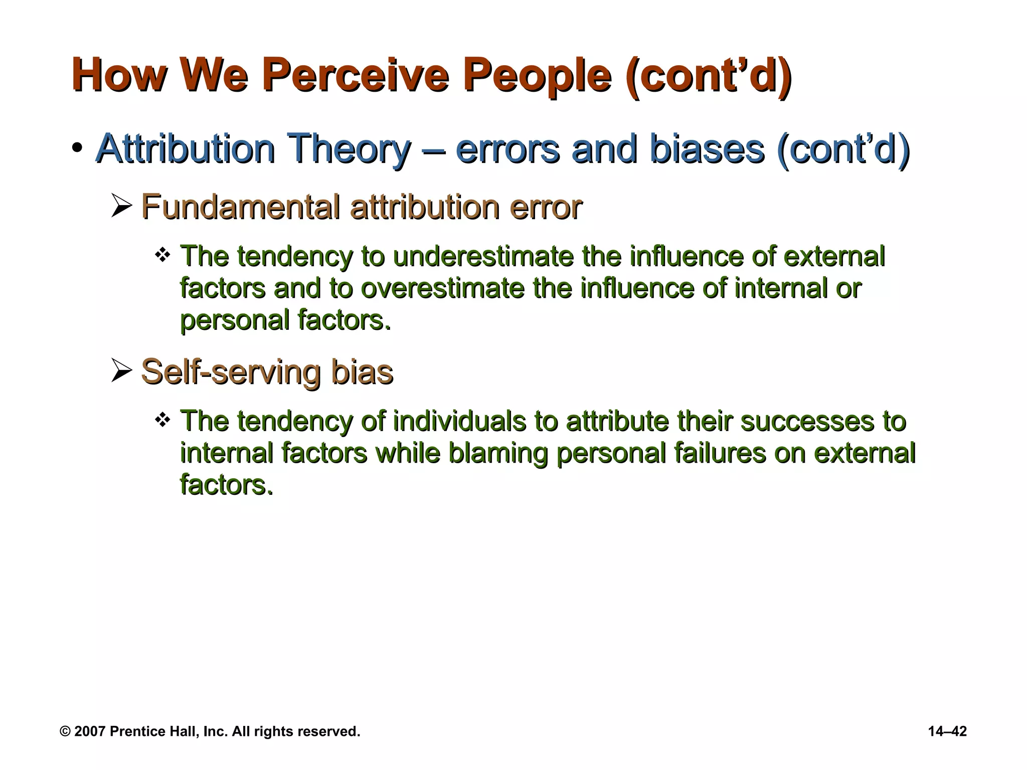 How We Perceive People (cont’d) Attribution Theory – errors and biases (cont’d) Fundamental attribution error The tendency to underestimate the influence of external factors and to overestimate the influence of internal or personal factors. Self-serving bias The tendency of individuals to attribute their successes to internal factors while blaming personal failures on external factors. 