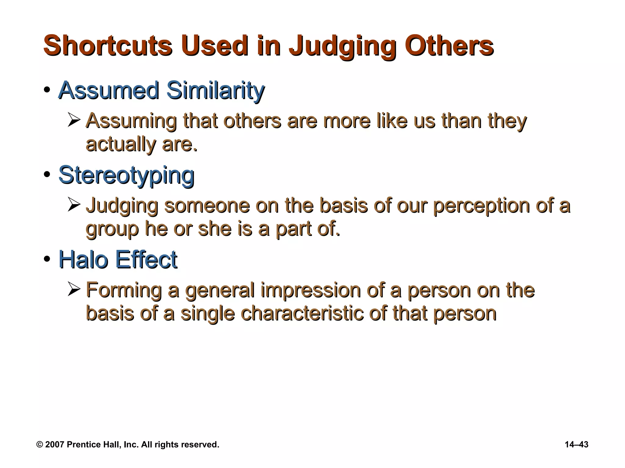 Shortcuts Used in Judging Others Assumed Similarity Assuming that others are more like us than they actually are. Stereotyping Judging someone on the basis of our perception of a group he or she is a part of. Halo Effect Forming a general impression of a person on the basis of a single characteristic of that person 