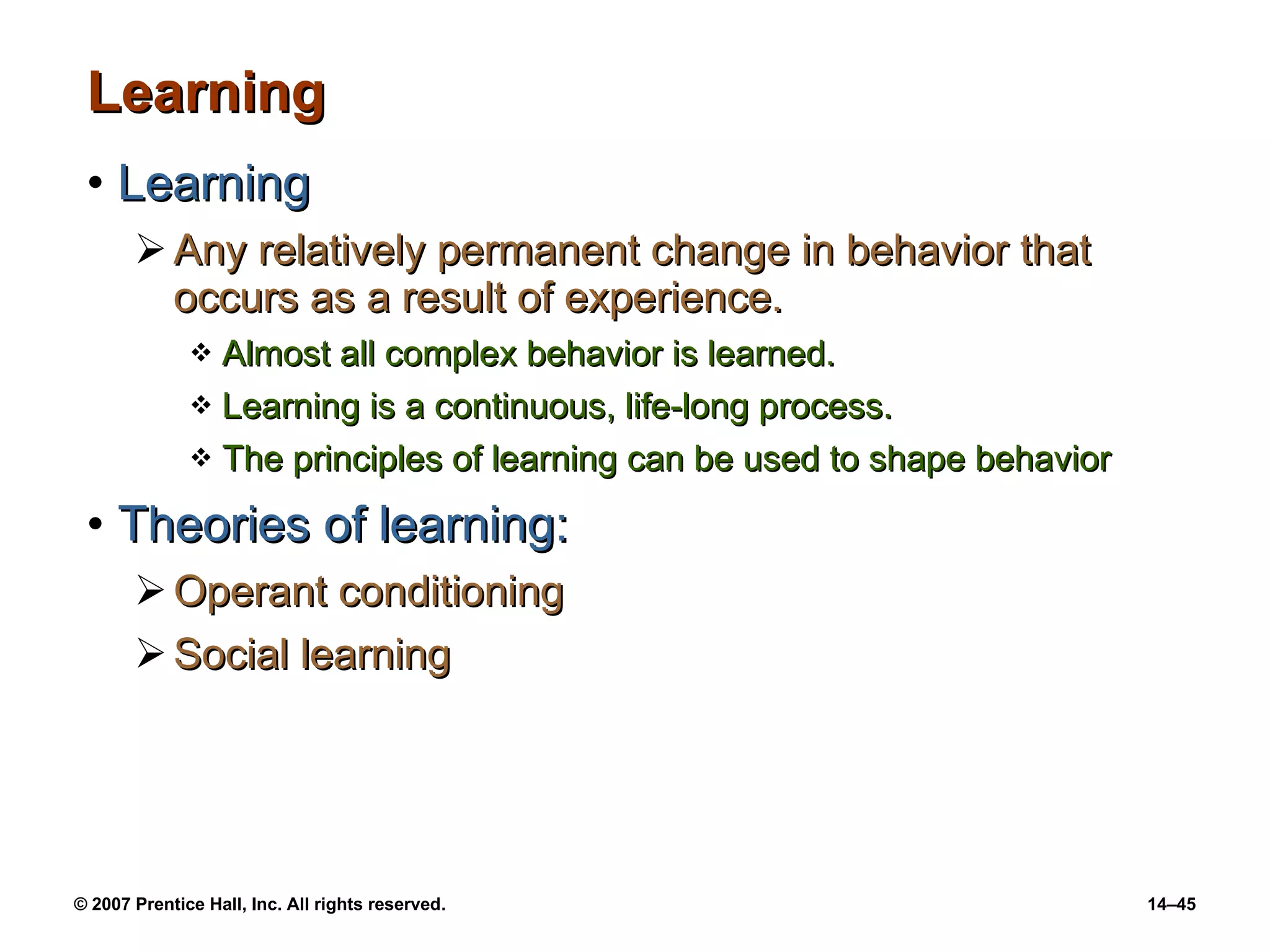 Learning Learning Any relatively permanent change in behavior that occurs as a result of experience. Almost all complex behavior is learned. Learning is a continuous, life-long process. The principles of learning can be used to shape behavior Theories of learning: Operant conditioning Social learning 