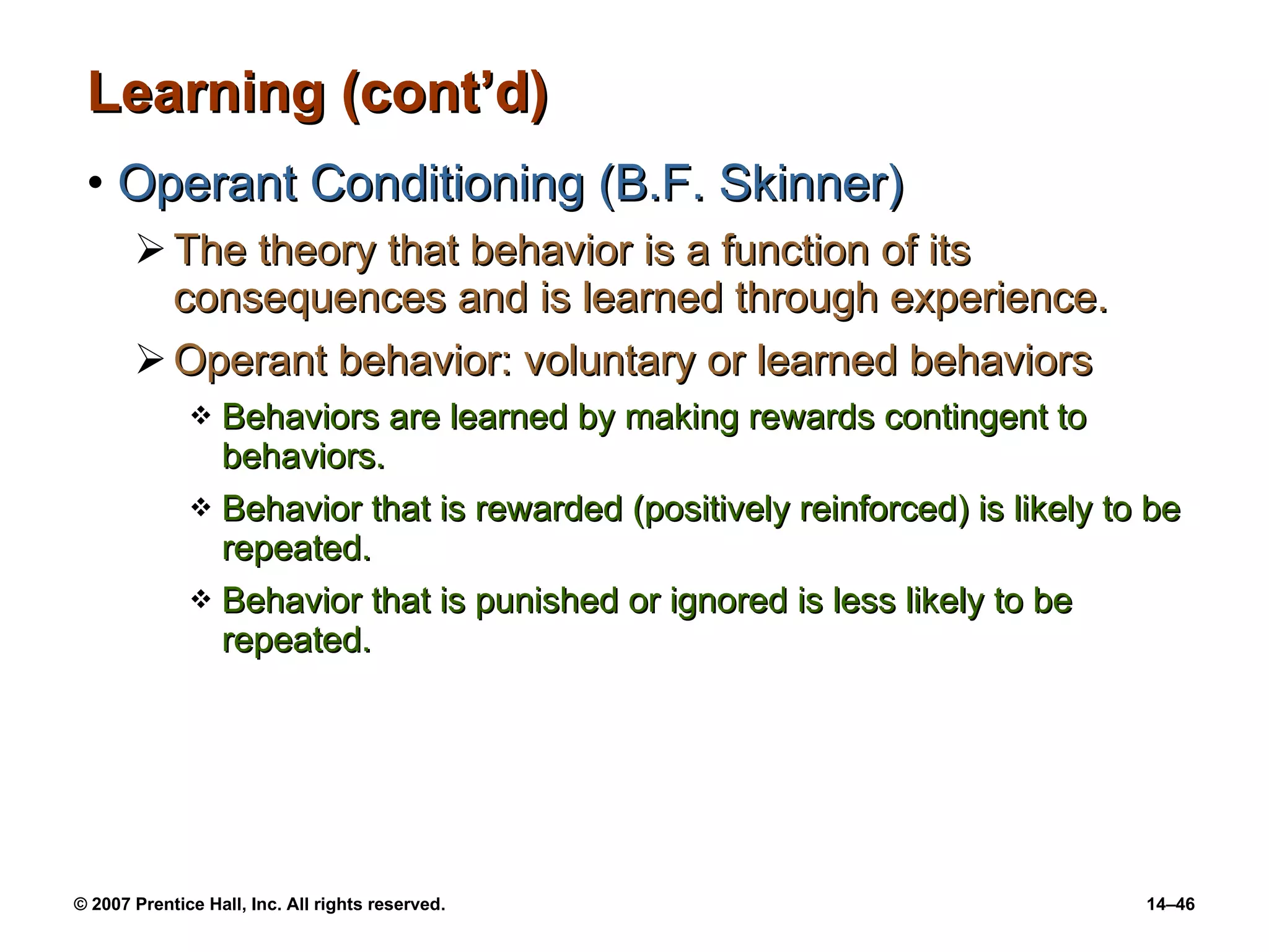 Learning (cont’d) Operant Conditioning (B.F. Skinner) The theory that behavior is a function of its consequences and is learned through experience. Operant behavior: voluntary or learned behaviors Behaviors are learned by making rewards contingent to behaviors.  Behavior that is rewarded (positively reinforced) is likely to be repeated. Behavior that is punished or ignored is less likely to be repeated. 