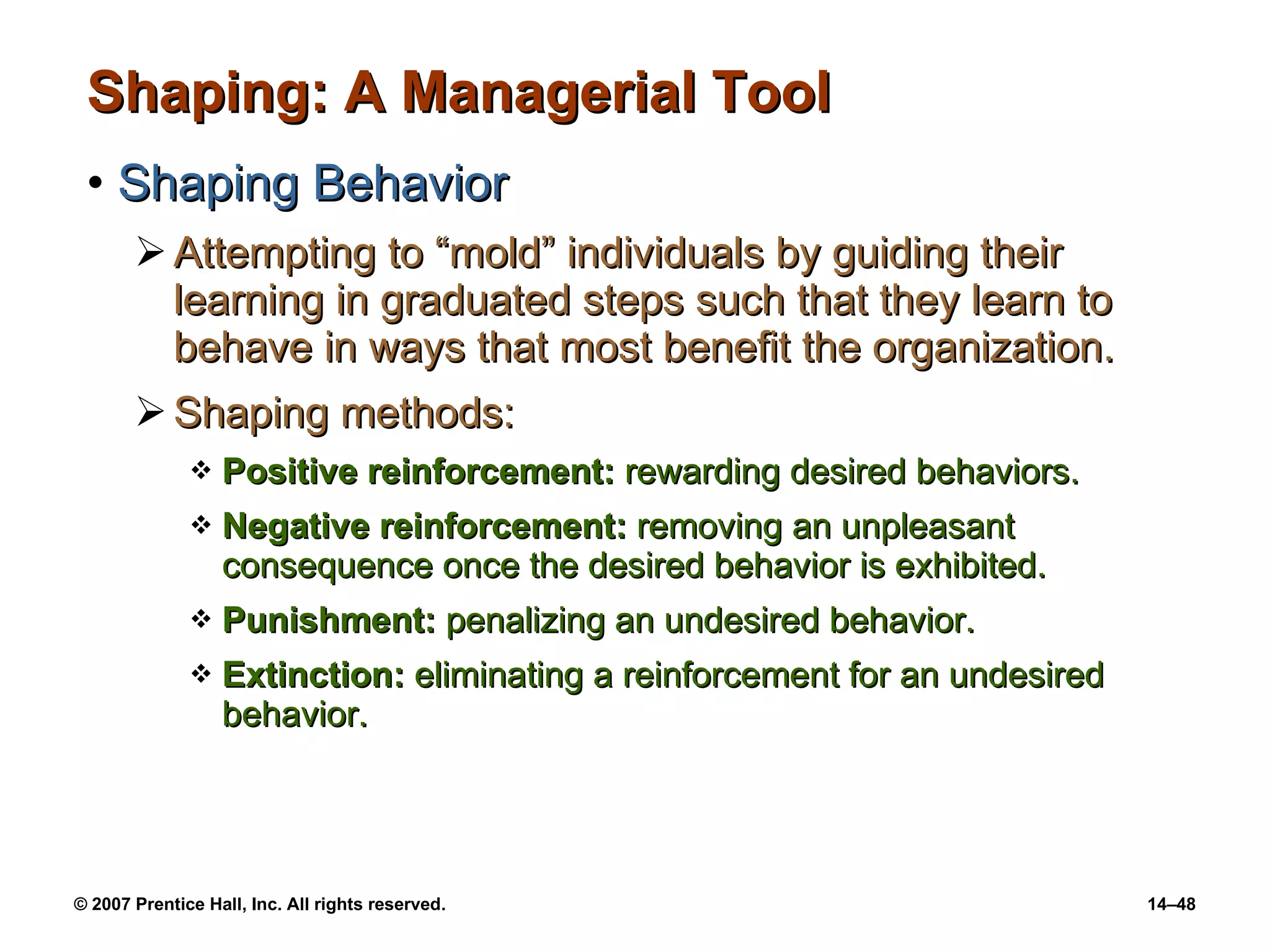 Shaping: A Managerial Tool Shaping Behavior Attempting to “mold” individuals by guiding their learning in graduated steps such that they learn to behave in ways that most benefit the organization. Shaping methods: Positive reinforcement:  rewarding desired behaviors. Negative reinforcement:  removing an unpleasant consequence once the desired behavior is exhibited. Punishment:  penalizing an undesired behavior.  Extinction:  eliminating a reinforcement for an undesired behavior. 