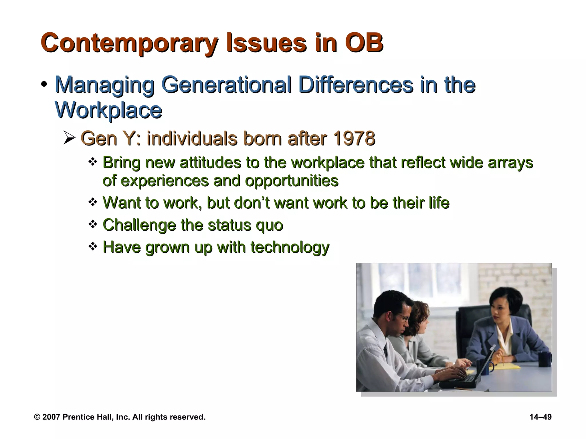 Contemporary Issues in OB Managing Generational Differences in the Workplace Gen Y: individuals born after 1978 Bring new attitudes to the workplace that reflect wide arrays of experiences and opportunities Want to work, but don’t want work to be their life Challenge the status quo Have grown up with technology 