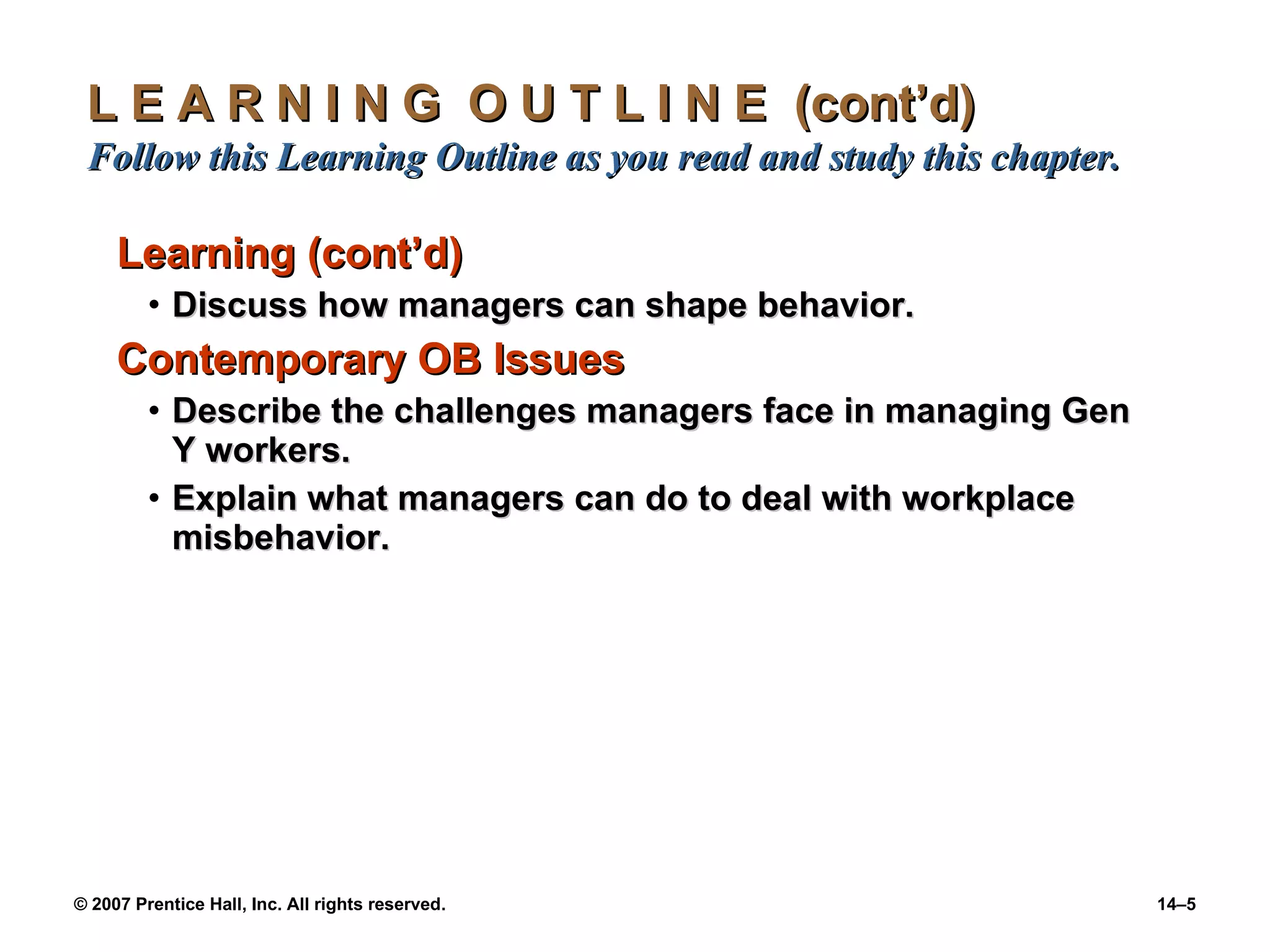 L E A R N I N G  O U T L I N E  (cont’d)  Follow this Learning Outline as you read and study this chapter. Learning (cont’d) Discuss how managers can shape behavior. Contemporary OB Issues Describe the challenges managers face in managing Gen Y workers. Explain what managers can do to deal with workplace misbehavior.  