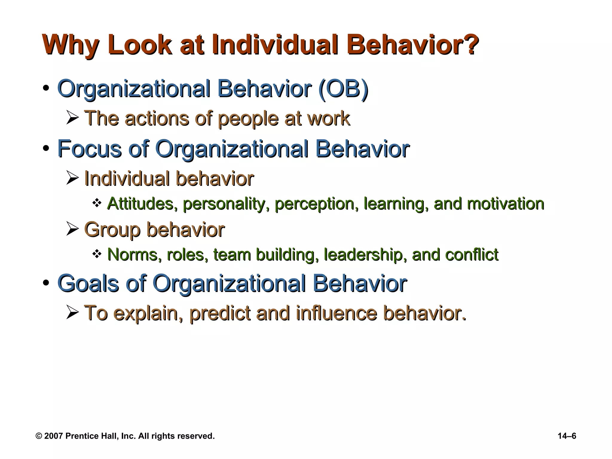 Why Look at Individual Behavior? Organizational Behavior (OB) The actions of people at work Focus of Organizational Behavior Individual behavior Attitudes, personality, perception, learning, and motivation Group behavior Norms, roles, team building, leadership, and conflict Goals of Organizational Behavior To explain, predict and influence behavior. 