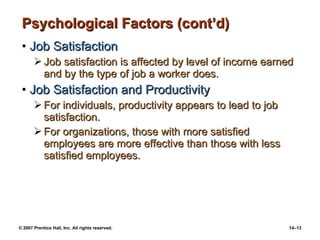 Psychological Factors (cont’d) Job Satisfaction Job satisfaction is affected by level of income earned and by the type of job a worker does. Job Satisfaction and Productivity For individuals, productivity appears to lead to job satisfaction. For organizations, those with more satisfied employees are more effective than those with less satisfied employees. 