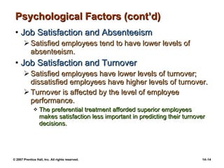 Psychological Factors (cont’d) Job Satisfaction and Absenteeism Satisfied employees tend to have lower levels of absenteeism. Job Satisfaction and Turnover Satisfied employees have lower levels of turnover; dissatisfied employees have higher levels of turnover. Turnover is affected by the level of employee performance. The preferential treatment afforded superior employees makes satisfaction less important in predicting their turnover decisions. 