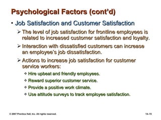 Psychological Factors (cont’d) Job Satisfaction and Customer Satisfaction The level of job satisfaction for frontline employees is related to increased customer satisfaction and loyalty. Interaction with dissatisfied customers can increase an employee’s job dissatisfaction. Actions to increase job satisfaction for customer service workers: Hire upbeat and friendly employees. Reward superior customer service. Provide a positive work climate. Use attitude surveys to track employee satisfaction. 