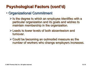 Psychological Factors (cont’d) Organizational Commitment Is the degree to which an employee identifies with a particular organization and its goals and wishes to maintain membership in the organization. Leads to lower levels of both absenteeism and turnover. Could be becoming an outmoded measure as the number of workers who change employers increases. 