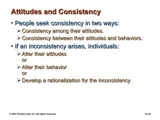 Attitudes and Consistency People seek consistency in two ways: Consistency among their attitudes. Consistency between their attitudes and behaviors. If an inconsistency arises, individuals: Alter their attitudes or Alter their behavior or Develop a rationalization for the inconsistency 
