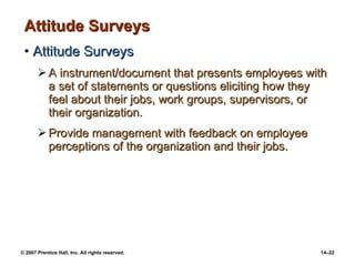 Attitude Surveys Attitude Surveys A instrument/document that presents employees with a set of statements or questions eliciting how they feel about their jobs, work groups, supervisors, or their organization. Provide management with feedback on employee perceptions of the organization and their jobs. 