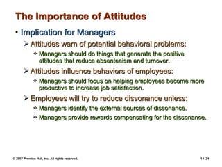The Importance of Attitudes Implication for Managers Attitudes warn of potential behavioral problems:  Managers should do things that generate the positive attitudes that reduce absenteeism and turnover. Attitudes influence behaviors of employees: Managers should focus on helping employees become more productive to increase job satisfaction. Employees will try to reduce dissonance unless: Managers identify the external sources of dissonance. Managers provide rewards compensating for the dissonance. 