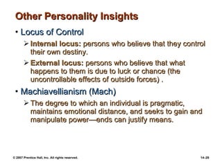 Other Personality Insights Locus of Control Internal locus:  persons who believe that they control their own destiny. External locus:  persons who believe that what happens to them is due to luck or chance (the uncontrollable effects of outside forces) . Machiavellianism (Mach) The degree to which an individual is pragmatic, maintains emotional distance, and seeks to gain and manipulate power —ends can justify means. 