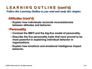 L E A R N I N G  O U T L I N E  (cont’d)  Follow this Learning Outline as you read and study this chapter. Attitudes (cont’d) Explain how individuals reconcile inconsistencies between attitudes and behavior. Personality Contrast the MBTI and the big-five model of personality. Describe the five personality traits that have proved to be most powerful in explaining individual behavior in organizations. Explain how emotions and emotional intelligence impact behavior. 