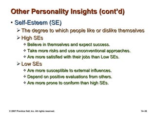Other Personality Insights (cont’d) Self-Esteem (SE) The degree to which people like or dislike themselves High SEs Believe in themselves and expect success. Take more risks and use unconventional approaches. Are more satisfied with their jobs than Low SEs. Low SEs Are more susceptible to external influences. Depend on positive evaluations from others. Are more prone to conform than high SEs. 