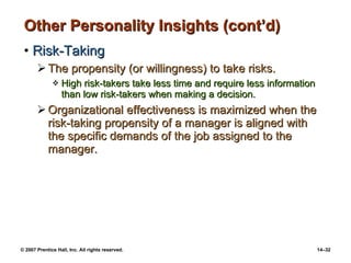 Other Personality Insights (cont’d) Risk-Taking The propensity (or willingness) to take risks. High risk-takers take less time and require less information than low risk-takers when making a decision. Organizational effectiveness is maximized when the risk-taking propensity of a manager is aligned with  the specific demands of the job assigned to the manager. 