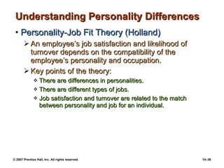 Understanding Personality Differences Personality-Job Fit Theory (Holland) An employee’s job satisfaction and likelihood of turnover depends on the compatibility of the employee’s personality and occupation. Key points of the theory: There are differences in personalities. There are different types of jobs. Job satisfaction and turnover are related to the match between personality and job for an individual. 